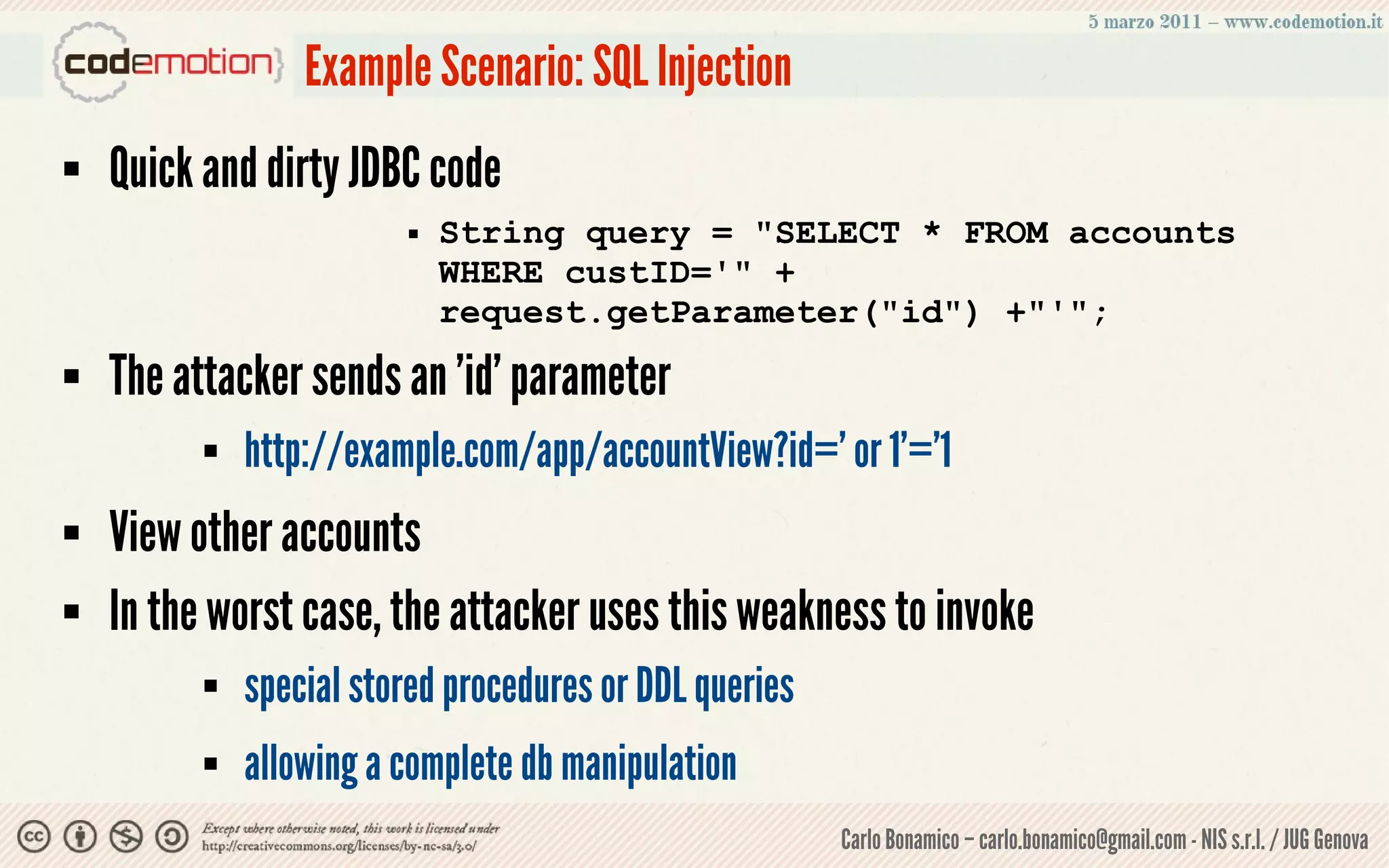 Example Scenario: SQL Injection
   Quick and dirty JDBC code
                            String query = "SELECT * FROM accounts
                             WHERE custID='" +
                             request.getParameter("id") +"'";
   The attacker sends an 'id' parameter
             http://example.com/app/accountView?id=' or 1'='1
   View other accounts
   In the worst case, the attacker uses this weakness to invoke
             special stored procedures or DDL queries
             allowing a complete db manipulation
                                                         Carlo Bonamico – carlo.bonamico@gmail.com - NIS s.r.l. / JUG Genova
 