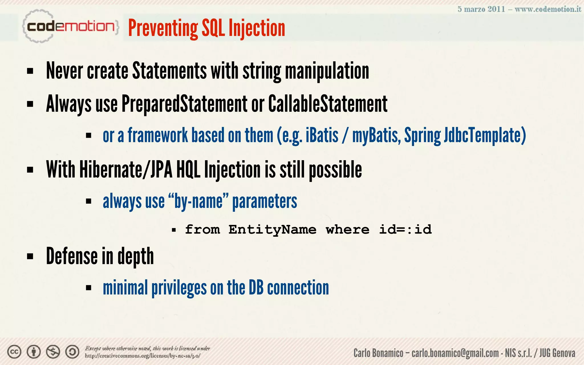 Preventing SQL Injection
   Never create Statements with string manipulation
   Always use PreparedStatement or CallableStatement
             or a framework based on them (e.g. iBatis / myBatis, Spring JdbcTemplate)
   With Hibernate/JPA HQL Injection is still possible
             always use “by-name” parameters
                            from EntityName where id=:id
   Defense in depth
             minimal privileges on the DB connection


                                                         Carlo Bonamico – carlo.bonamico@gmail.com - NIS s.r.l. / JUG Genova
 
