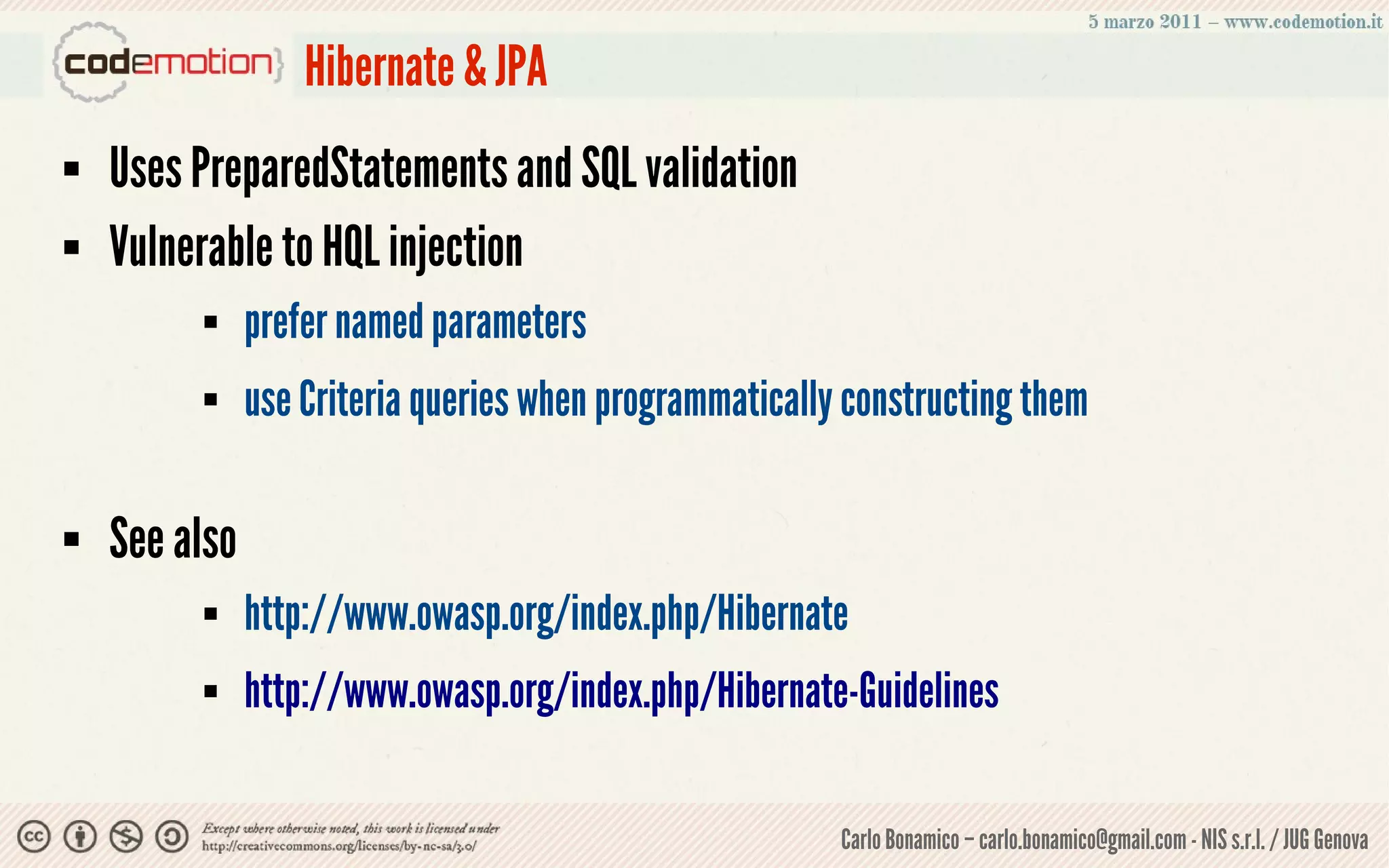 Hibernate & JPA
   Uses PreparedStatements and SQL validation
   Vulnerable to HQL injection
              prefer named parameters
              use Criteria queries when programmatically constructing them

   See also
              http://www.owasp.org/index.php/Hibernate
              http://www.owasp.org/index.php/Hibernate-Guidelines

                                                         Carlo Bonamico – carlo.bonamico@gmail.com - NIS s.r.l. / JUG Genova
 