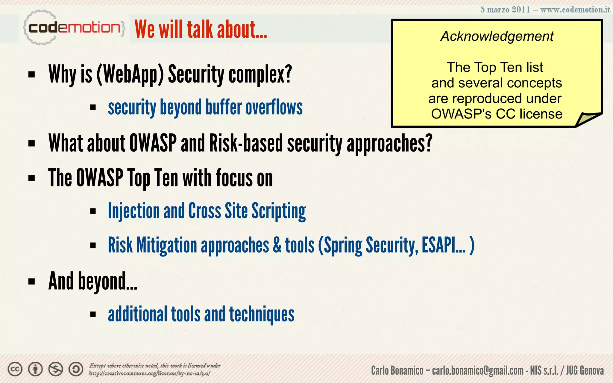 We will talk about...                                       Acknowledgement

                                                                              The Top Ten list
   Why is (WebApp) Security complex?                                      and several concepts
                                                                           are reproduced under
             security beyond buffer overflows                             OWASP's CC license

   What about OWASP and Risk-based security approaches?
   The OWASP Top Ten with focus on
             Injection and Cross Site Scripting
             Risk Mitigation approaches & tools (Spring Security, ESAPI... )
   And beyond...
             additional tools and techniques

                                                           Carlo Bonamico – carlo.bonamico@gmail.com - NIS s.r.l. / JUG Genova
 