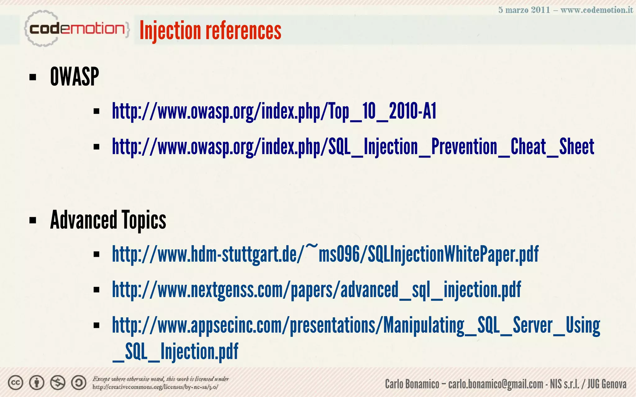 Injection references
   OWASP
            http://www.owasp.org/index.php/Top_10_2010-A1
            http://www.owasp.org/index.php/SQL_Injection_Prevention_Cheat_Sheet


   Advanced Topics
            http://www.hdm-stuttgart.de/~ms096/SQLInjectionWhitePaper.pdf
            http://www.nextgenss.com/papers/advanced_sql_injection.pdf
            http://www.appsecinc.com/presentations/Manipulating_SQL_Server_Using
             _SQL_Injection.pdf
                                                    Carlo Bonamico – carlo.bonamico@gmail.com - NIS s.r.l. / JUG Genova
 