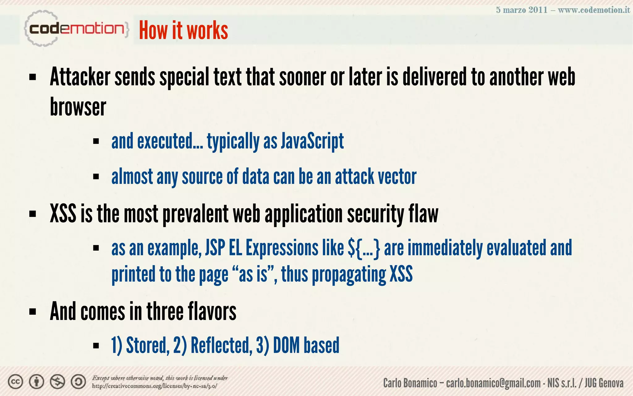 How it works
   Attacker sends special text that sooner or later is delivered to another web
    browser
             and executed... typically as JavaScript
             almost any source of data can be an attack vector
   XSS is the most prevalent web application security flaw
             as an example, JSP EL Expressions like ${…} are immediately evaluated and
              printed to the page “as is”, thus propagating XSS
   And comes in three flavors
             1) Stored, 2) Reflected, 3) DOM based
                                                         Carlo Bonamico – carlo.bonamico@gmail.com - NIS s.r.l. / JUG Genova
 