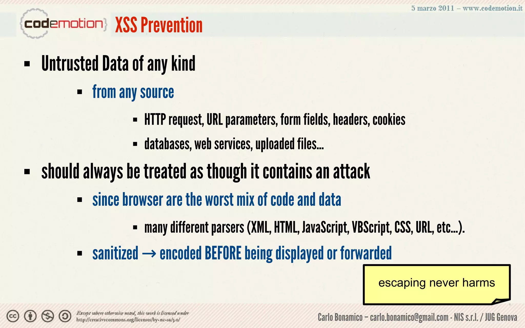 XSS Prevention
   Untrusted Data of any kind
             from any source
                        HTTP request, URL parameters, form fields, headers, cookies
                        databases, web services, uploaded files...
   should always be treated as though it contains an attack
             since browser are the worst mix of code and data
                        many different parsers (XML, HTML, JavaScript, VBScript, CSS, URL, etc...).
             sanitized → encoded BEFORE being displayed or forwarded
                                                                                     escaping never harms

                                                                 Carlo Bonamico – carlo.bonamico@gmail.com - NIS s.r.l. / JUG Genova
 