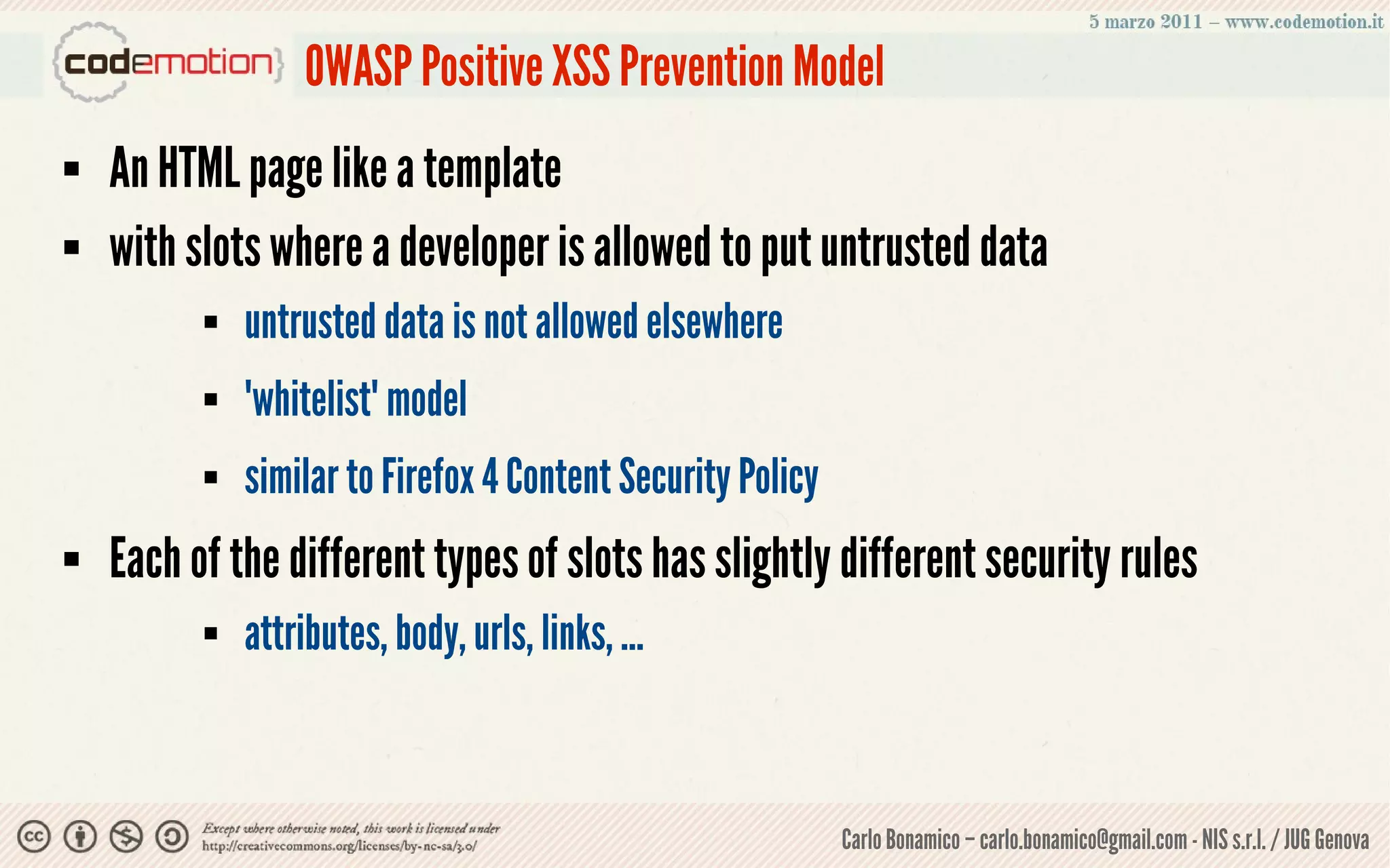OWASP Positive XSS Prevention Model
   An HTML page like a template
   with slots where a developer is allowed to put untrusted data
             untrusted data is not allowed elsewhere
             "whitelist" model
             similar to Firefox 4 Content Security Policy
   Each of the different types of slots has slightly different security rules
             attributes, body, urls, links, ...



                                                             Carlo Bonamico – carlo.bonamico@gmail.com - NIS s.r.l. / JUG Genova
 