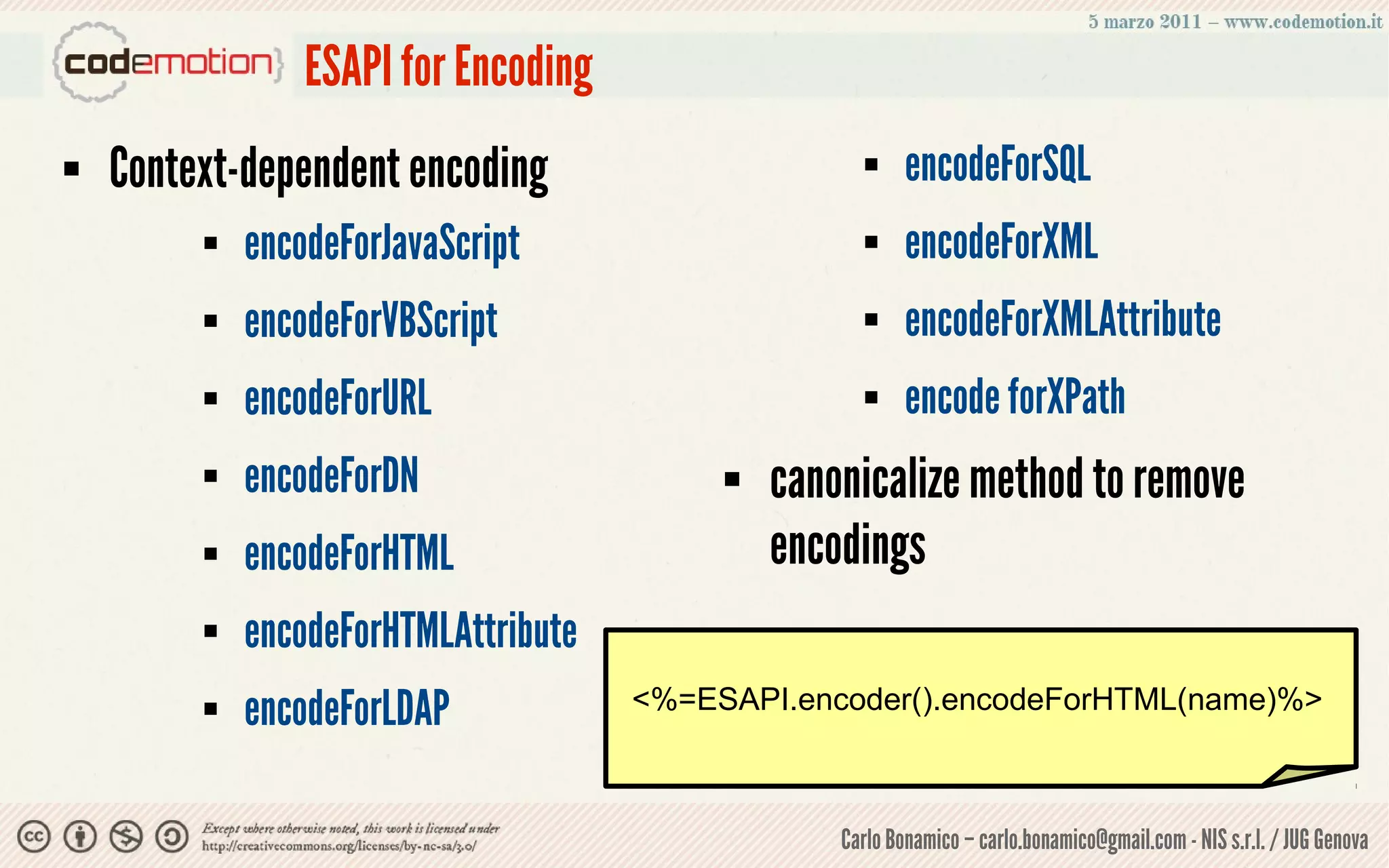 ESAPI for Encoding
   Context-dependent encoding                            encodeForSQL
            encodeForJavaScript                          encodeForXML
            encodeForVBScript                            encodeForXMLAttribute
            encodeForURL                                 encode forXPath
            encodeForDN                      canonicalize method to remove
            encodeForHTML                     encodings
            encodeForHTMLAttribute
            encodeForLDAP            <%=ESAPI.encoder().encodeForHTML(name)%>



                                                   Carlo Bonamico – carlo.bonamico@gmail.com - NIS s.r.l. / JUG Genova
 