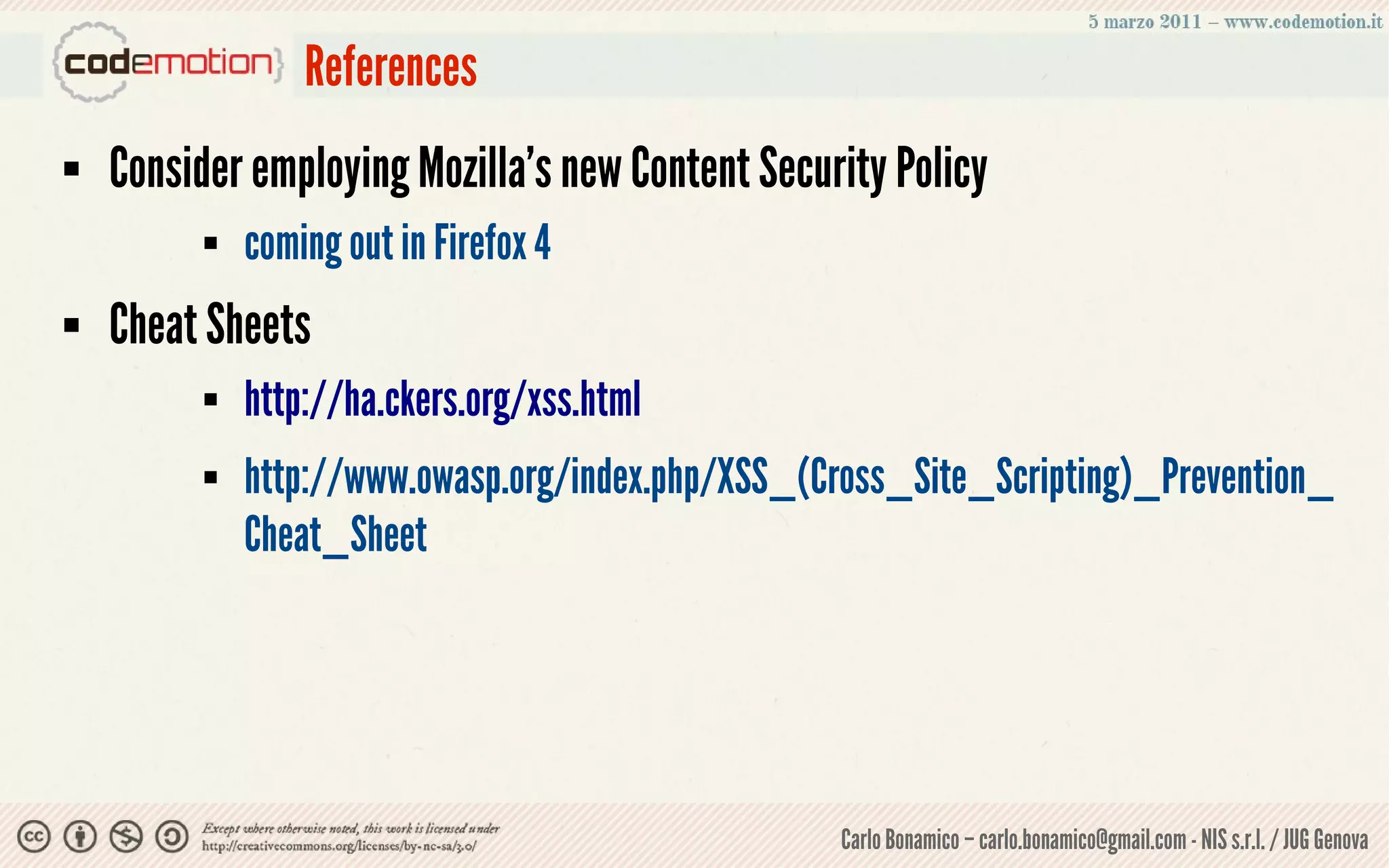 References
   Consider employing Mozilla’s new Content Security Policy
             coming out in Firefox 4
   Cheat Sheets
             http://ha.ckers.org/xss.html
             http://www.owasp.org/index.php/XSS_(Cross_Site_Scripting)_Prevention_
              Cheat_Sheet




                                                   Carlo Bonamico – carlo.bonamico@gmail.com - NIS s.r.l. / JUG Genova
 