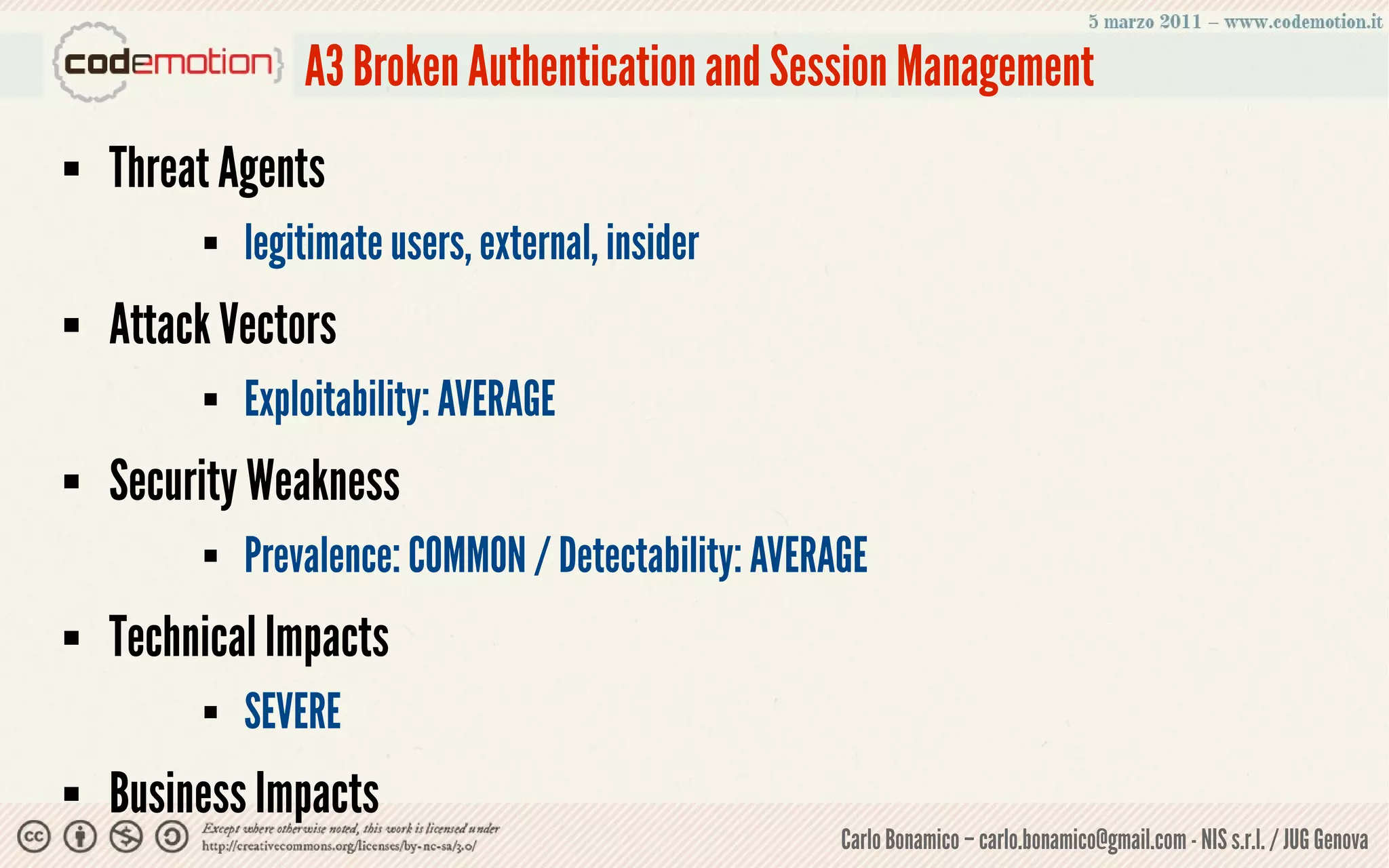 A3 Broken Authentication and Session Management
   Threat Agents
            legitimate users, external, insider
   Attack Vectors
            Exploitability: AVERAGE
   Security Weakness
            Prevalence: COMMON / Detectability: AVERAGE
   Technical Impacts
            SEVERE
   Business Impacts
                                                      Carlo Bonamico – carlo.bonamico@gmail.com - NIS s.r.l. / JUG Genova
 