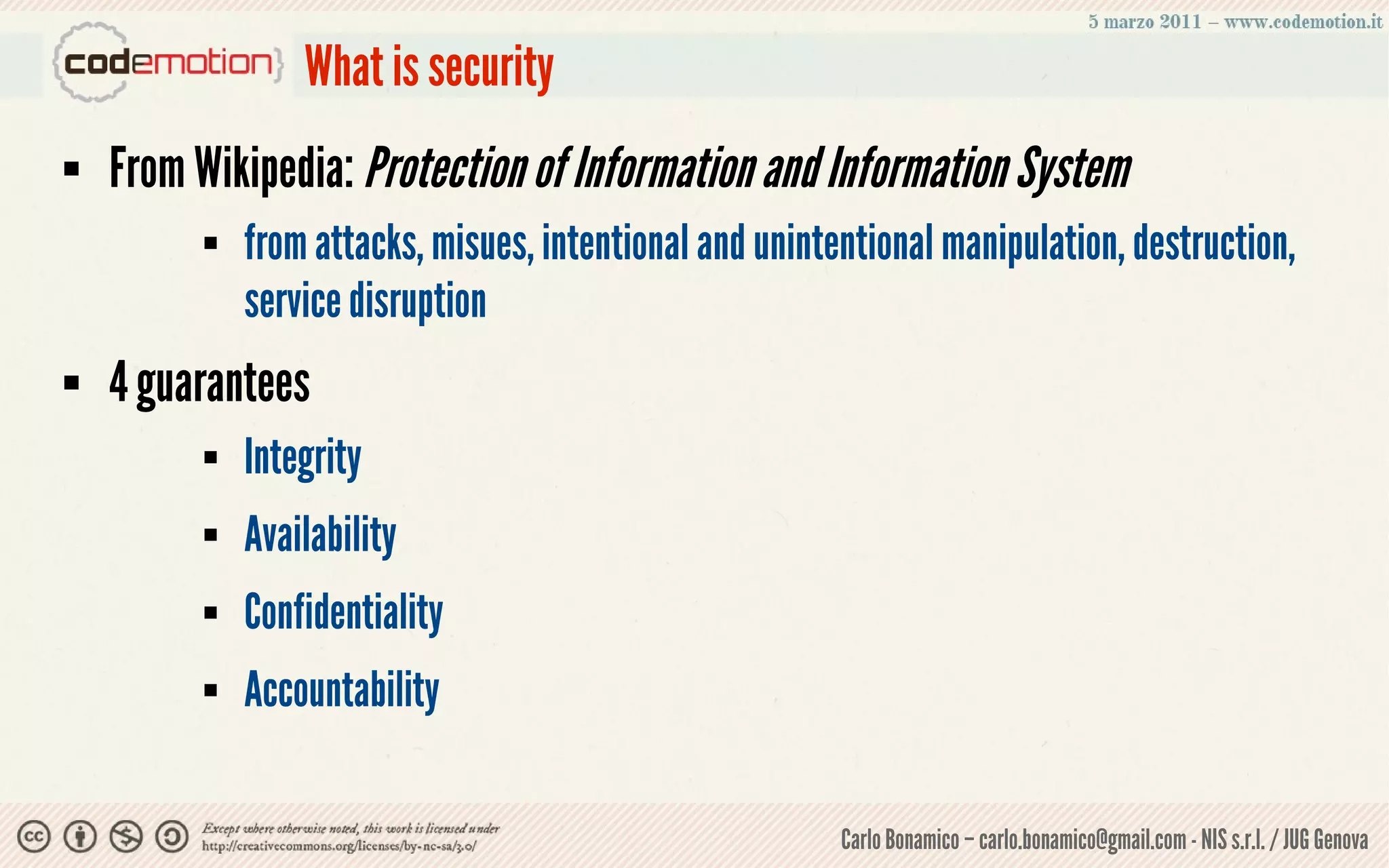 What is security
   From Wikipedia: Protection of Information and Information System
            from attacks, misues, intentional and unintentional manipulation, destruction,
             service disruption
   4 guarantees
            Integrity
            Availability
            Confidentiality
            Accountability

                                                         Carlo Bonamico – carlo.bonamico@gmail.com - NIS s.r.l. / JUG Genova
 