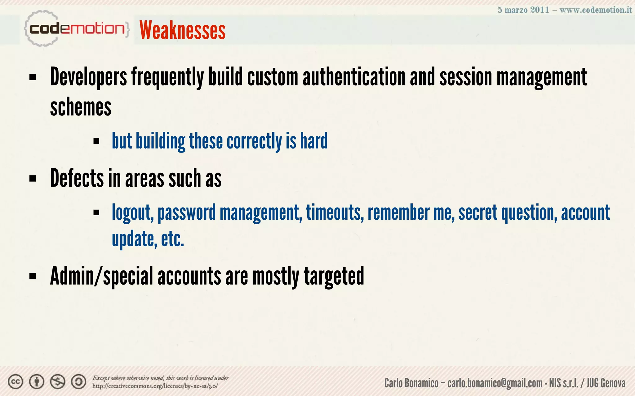 Weaknesses
   Developers frequently build custom authentication and session management
    schemes
             but building these correctly is hard
   Defects in areas such as
             logout, password management, timeouts, remember me, secret question, account
              update, etc.
   Admin/special accounts are mostly targeted



                                                       Carlo Bonamico – carlo.bonamico@gmail.com - NIS s.r.l. / JUG Genova
 