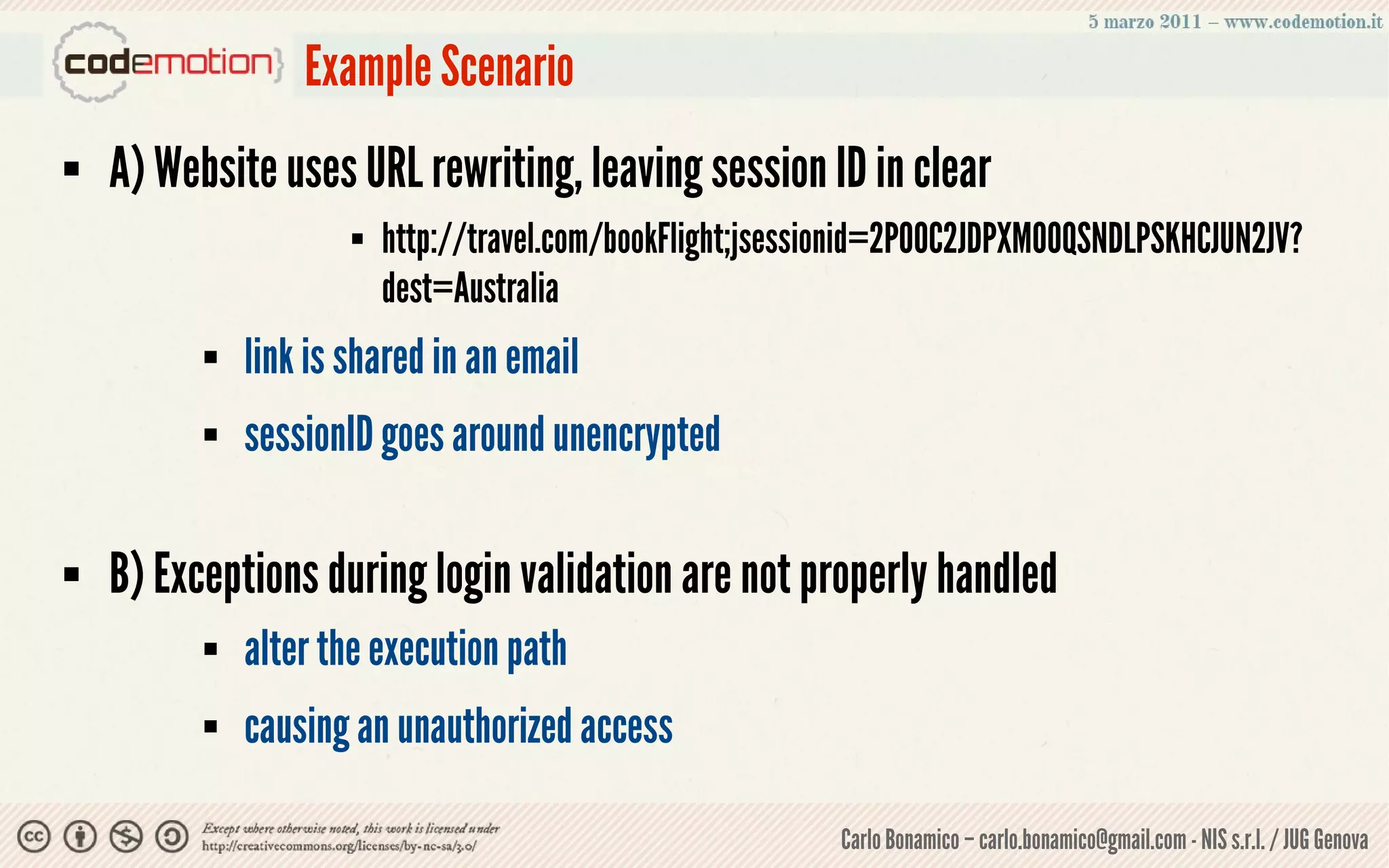 Example Scenario
   A) Website uses URL rewriting, leaving session ID in clear
                         http://travel.com/bookFlight;jsessionid=2P0OC2JDPXM0OQSNDLPSKHCJUN2JV?
                          dest=Australia
             link is shared in an email
             sessionID goes around unencrypted

   B) Exceptions during login validation are not properly handled
             alter the execution path
             causing an unauthorized access

                                                            Carlo Bonamico – carlo.bonamico@gmail.com - NIS s.r.l. / JUG Genova
 