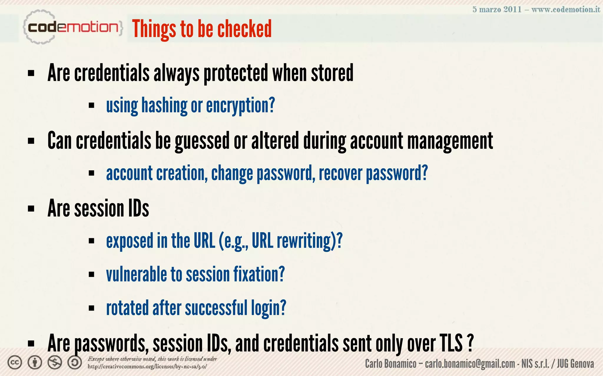 Things to be checked
   Are credentials always protected when stored
             using hashing or encryption?
   Can credentials be guessed or altered during account management
             account creation, change password, recover password?
   Are session IDs
             exposed in the URL (e.g., URL rewriting)?
             vulnerable to session fixation?
             rotated after successful login?
   Are passwords, session IDs, and credentials sent only over TLS ?
                                                          Carlo Bonamico – carlo.bonamico@gmail.com - NIS s.r.l. / JUG Genova
 