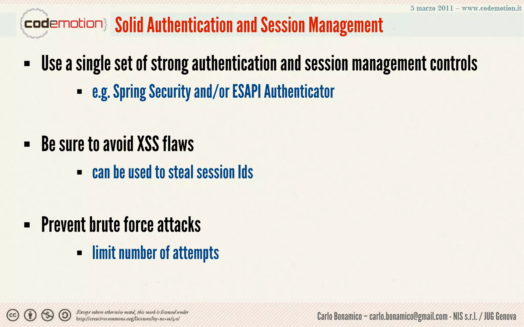 Solid Authentication and Session Management
   Use a single set of strong authentication and session management controls
             e.g. Spring Security and/or ESAPI Authenticator

   Be sure to avoid XSS flaws
             can be used to steal session Ids

   Prevent brute force attacks
             limit number of attempts


                                                         Carlo Bonamico – carlo.bonamico@gmail.com - NIS s.r.l. / JUG Genova
 