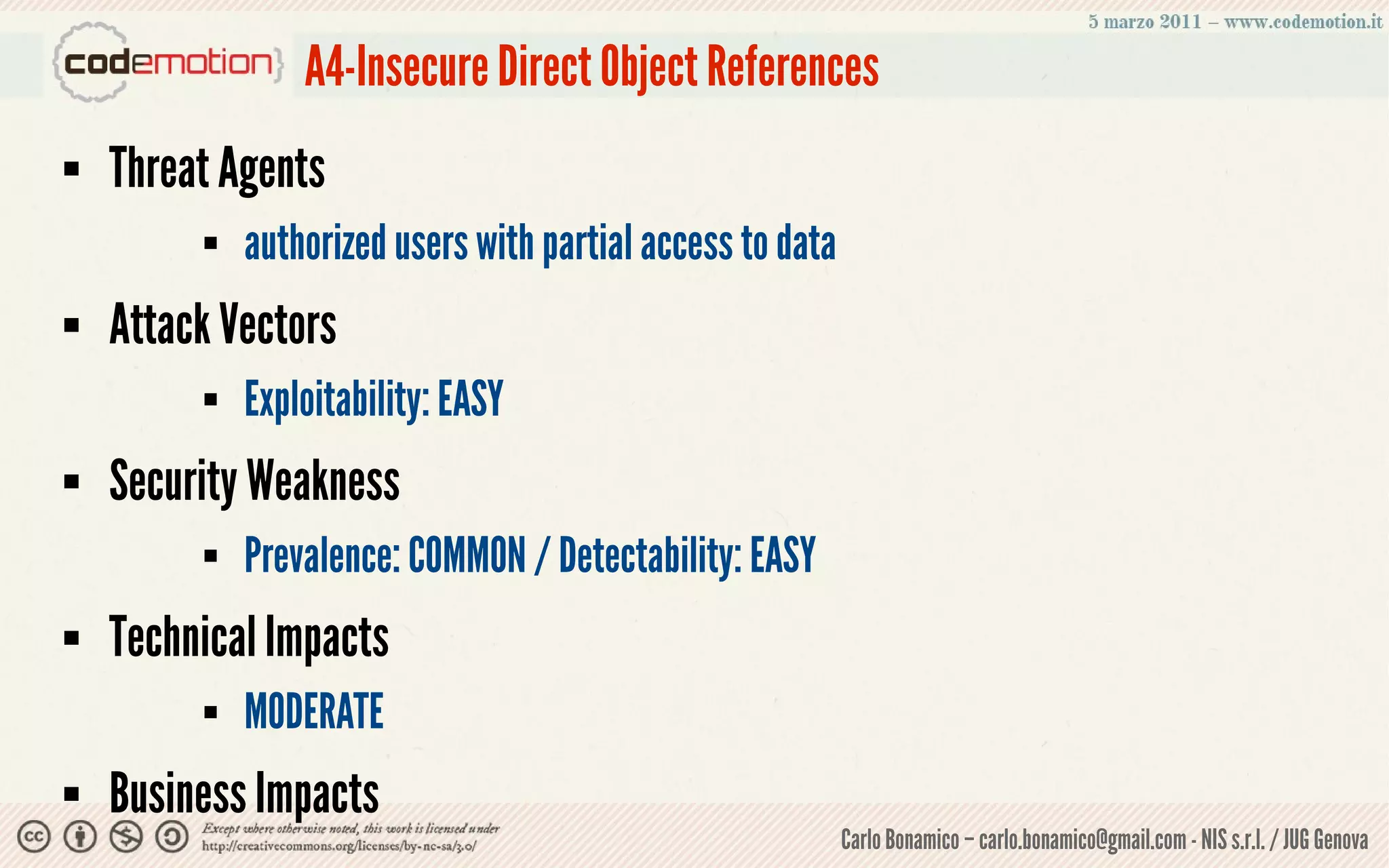 A4-Insecure Direct Object References
   Threat Agents
            authorized users with partial access to data
   Attack Vectors
            Exploitability: EASY
   Security Weakness
            Prevalence: COMMON / Detectability: EASY
   Technical Impacts
            MODERATE
   Business Impacts
                                                            Carlo Bonamico – carlo.bonamico@gmail.com - NIS s.r.l. / JUG Genova
 