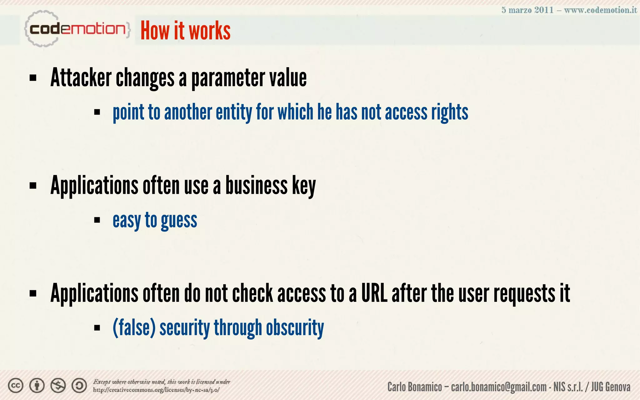 How it works
   Attacker changes a parameter value
             point to another entity for which he has not access rights


   Applications often use a business key
             easy to guess


   Applications often do not check access to a URL after the user requests it
             (false) security through obscurity

                                                          Carlo Bonamico – carlo.bonamico@gmail.com - NIS s.r.l. / JUG Genova
 