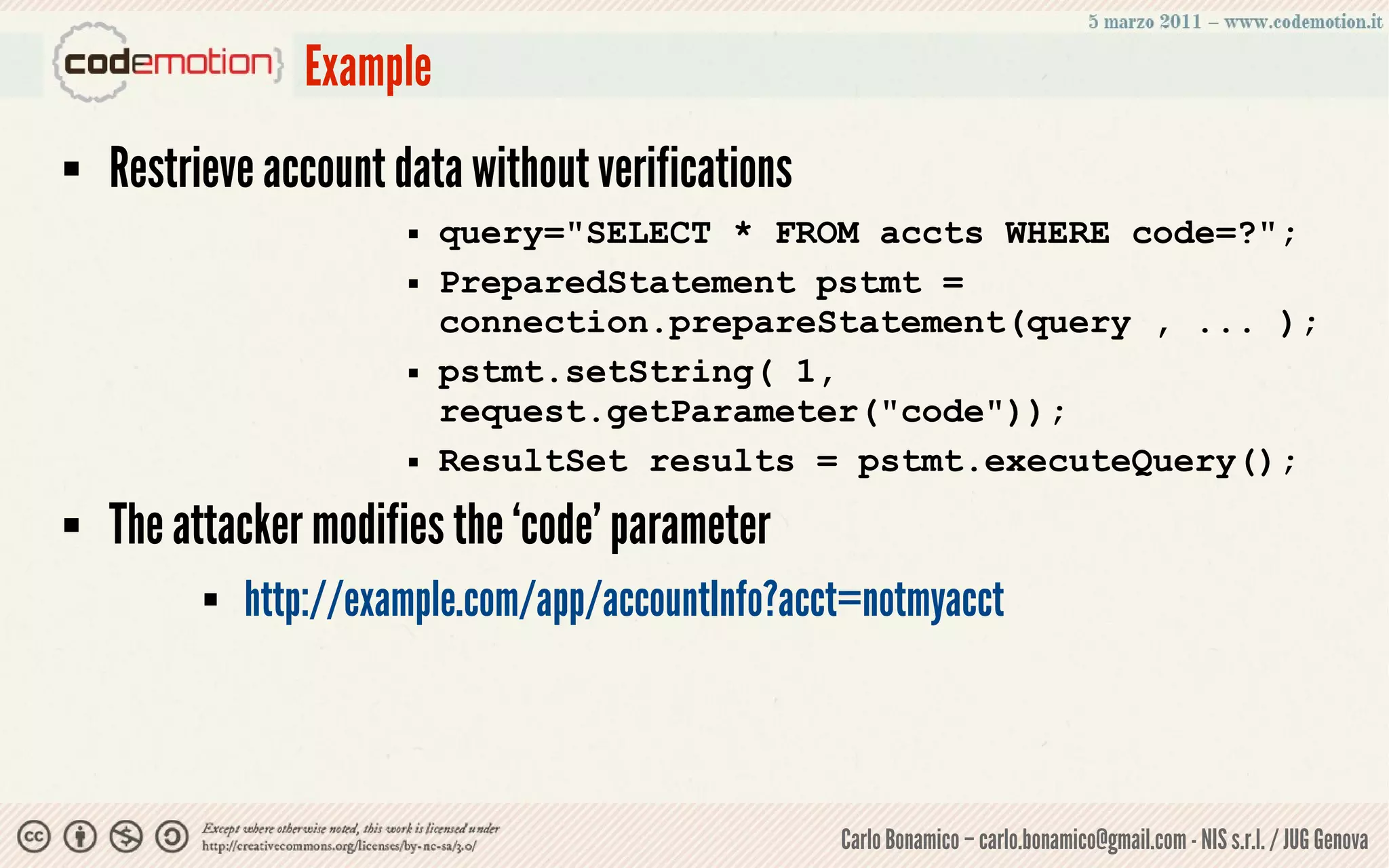 Example
   Restrieve account data without verifications
                           query="SELECT * FROM accts WHERE code=?";
                           PreparedStatement pstmt =
                            connection.prepareStatement(query , ... );
                           pstmt.setString( 1,
                            request.getParameter("code"));
                           ResultSet results = pstmt.executeQuery();
   The attacker modifies the ‘code’ parameter
             http://example.com/app/accountInfo?acct=notmyacct



                                                    Carlo Bonamico – carlo.bonamico@gmail.com - NIS s.r.l. / JUG Genova
 