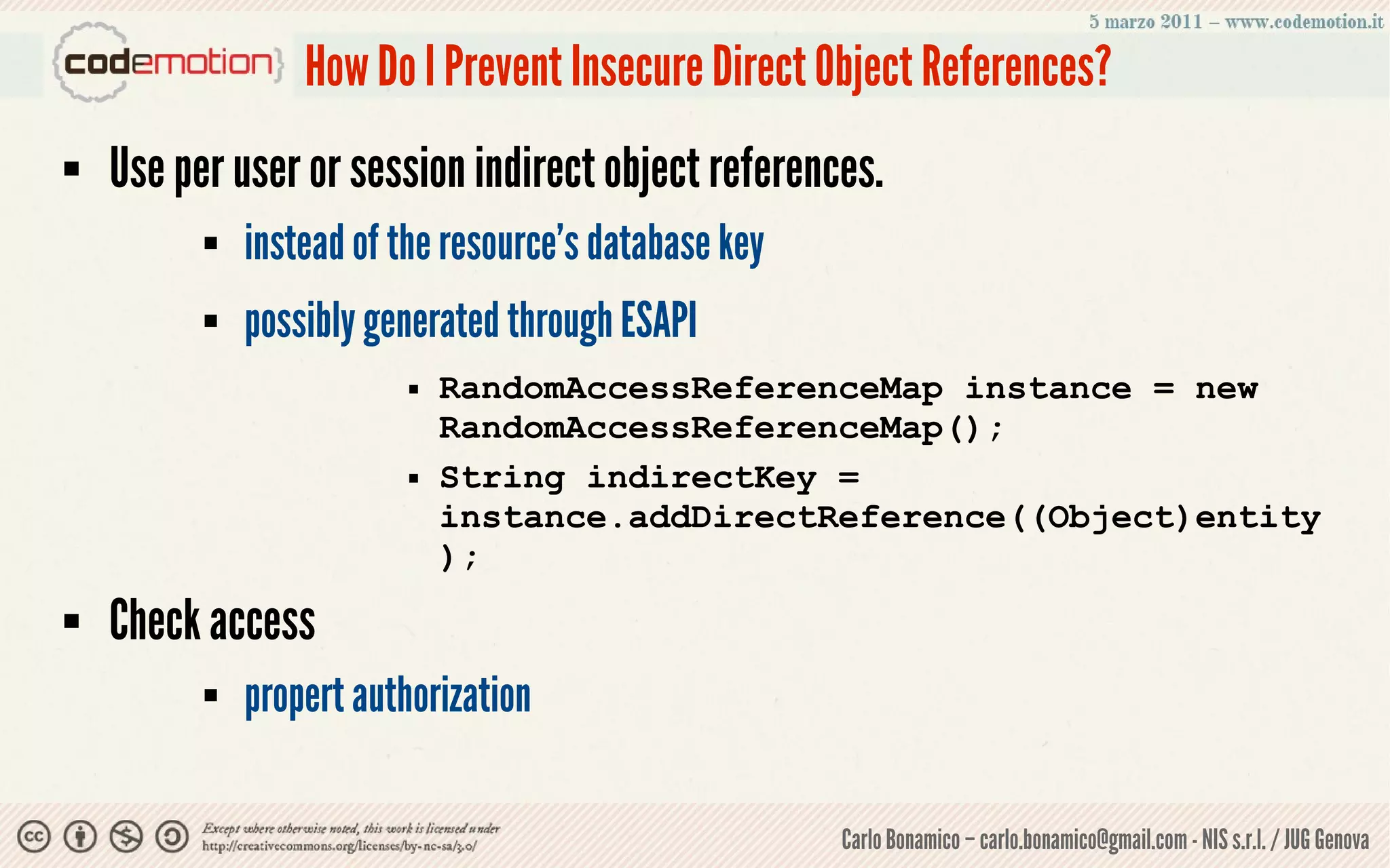 How Do I Prevent Insecure Direct Object References?
   Use per user or session indirect object references.
             instead of the resource’s database key
             possibly generated through ESAPI
                             RandomAccessReferenceMap instance = new
                              RandomAccessReferenceMap();
                             String indirectKey =
                              instance.addDirectReference((Object)entity
                              );
   Check access
             propert authorization

                                                       Carlo Bonamico – carlo.bonamico@gmail.com - NIS s.r.l. / JUG Genova
 