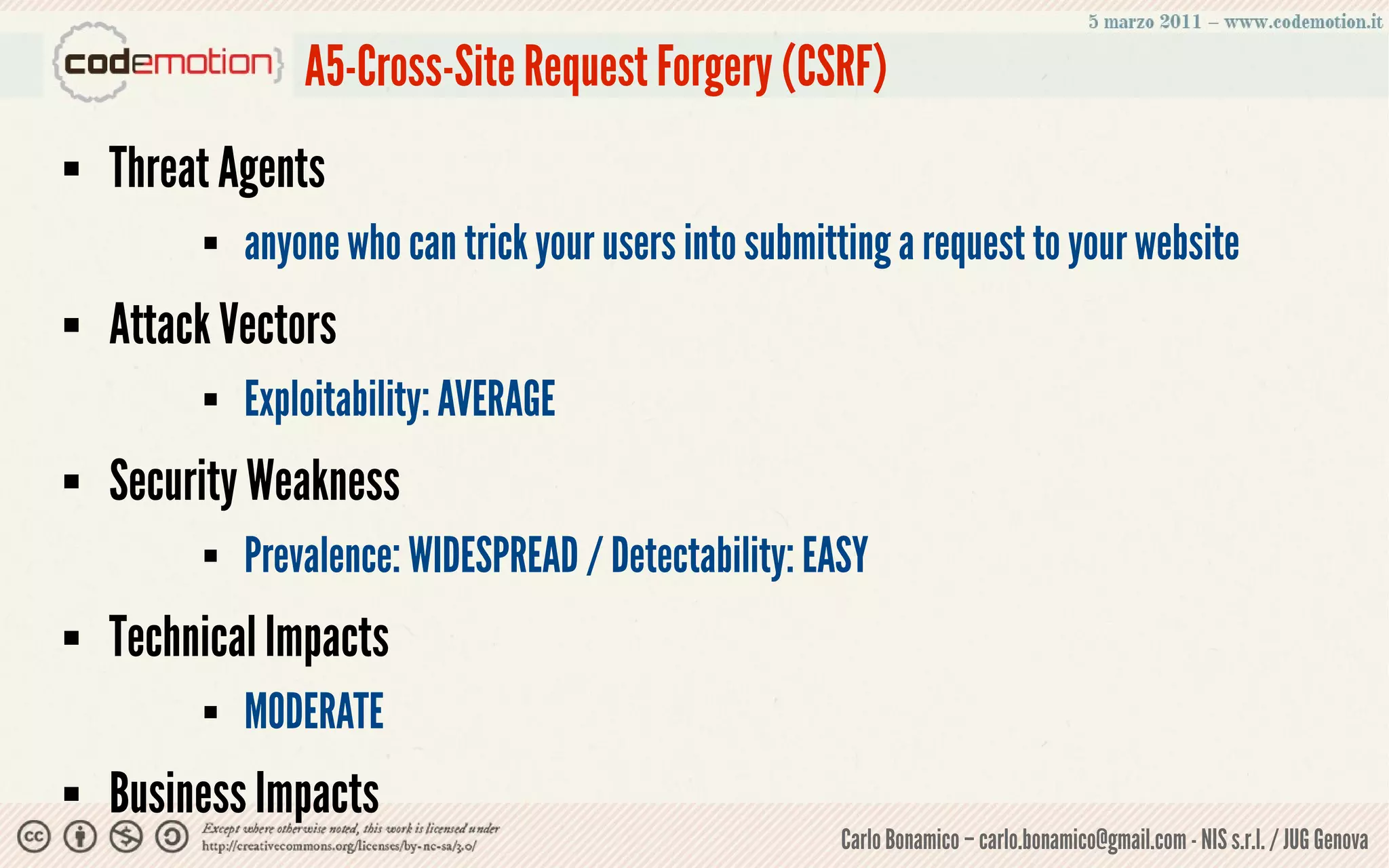 A5-Cross-Site Request Forgery (CSRF)
   Threat Agents
            anyone who can trick your users into submitting a request to your website
   Attack Vectors
            Exploitability: AVERAGE
   Security Weakness
            Prevalence: WIDESPREAD / Detectability: EASY
   Technical Impacts
            MODERATE
   Business Impacts
                                                        Carlo Bonamico – carlo.bonamico@gmail.com - NIS s.r.l. / JUG Genova
 