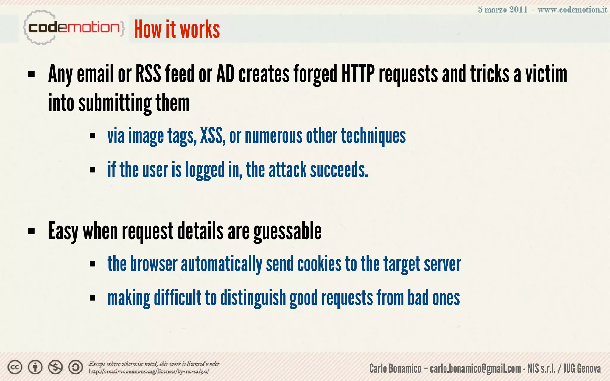 How it works
   Any email or RSS feed or AD creates forged HTTP requests and tricks a victim
    into submitting them
             via image tags, XSS, or numerous other techniques
             if the user is logged in, the attack succeeds.

   Easy when request details are guessable
             the browser automatically send cookies to the target server
             making difficult to distinguish good requests from bad ones


                                                               Carlo Bonamico – carlo.bonamico@gmail.com - NIS s.r.l. / JUG Genova
 