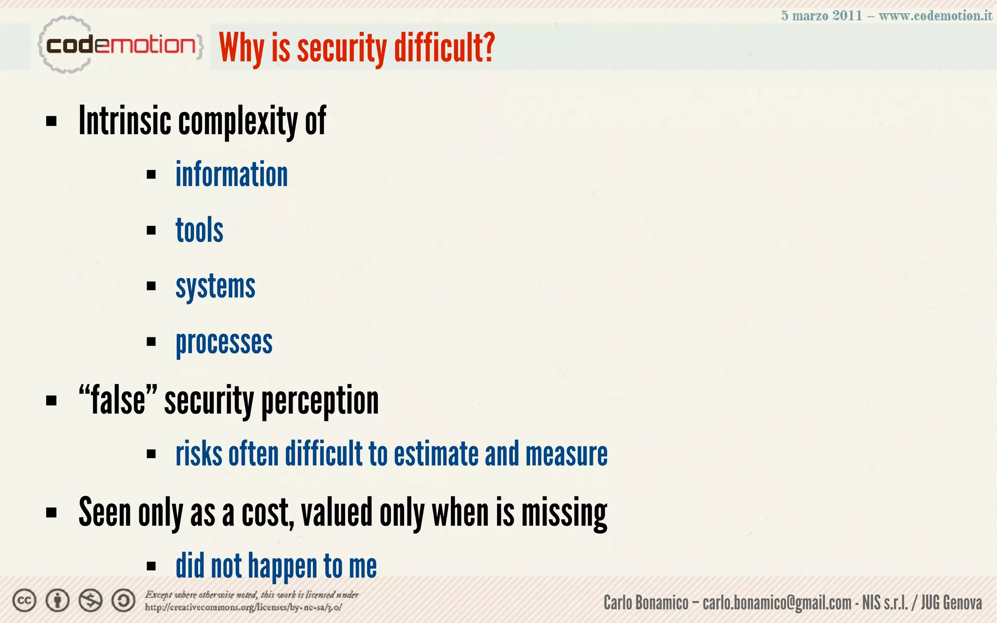 Why is security difficult?
   Intrinsic complexity of
             information
             tools
             systems
             processes
   “false” security perception
             risks often difficult to estimate and measure
   Seen only as a cost, valued only when is missing
             did not happen to me
                                                          Carlo Bonamico – carlo.bonamico@gmail.com - NIS s.r.l. / JUG Genova
 