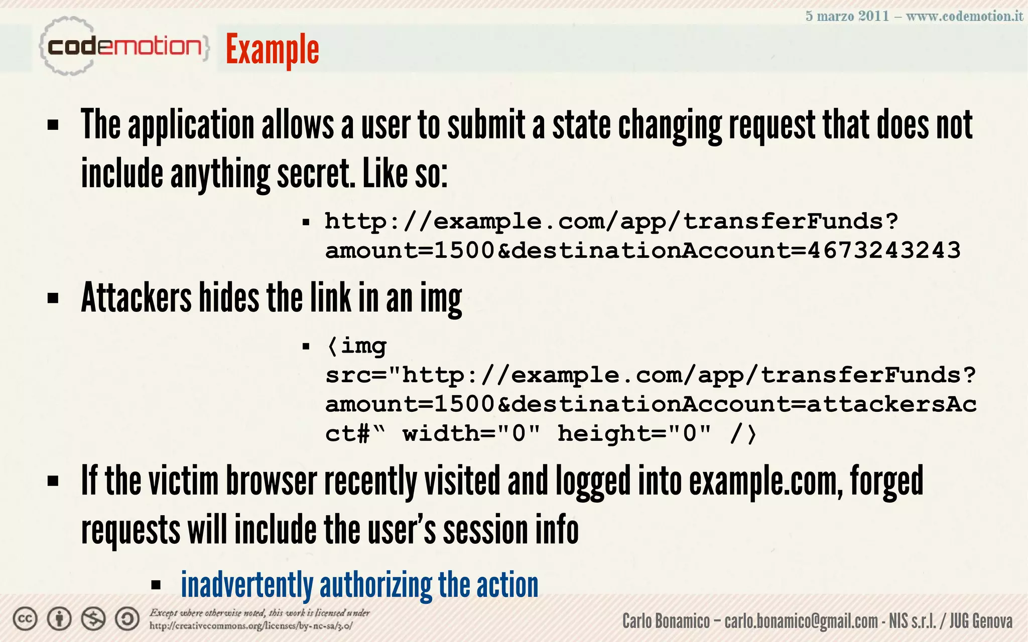 Example
   The application allows a user to submit a state changing request that does not
    include anything secret. Like so:
                             http://example.com/app/transferFunds?
                              amount=1500&destinationAccount=4673243243
   Attackers hides the link in an img
                             〈img
                              src="http://example.com/app/transferFunds?
                              amount=1500&destinationAccount=attackersAc
                              ct#“ width="0" height="0" /〉
   If the victim browser recently visited and logged into example.com, forged
    requests will include the user’s session info
             inadvertently authorizing the action
                                                     Carlo Bonamico – carlo.bonamico@gmail.com - NIS s.r.l. / JUG Genova
 