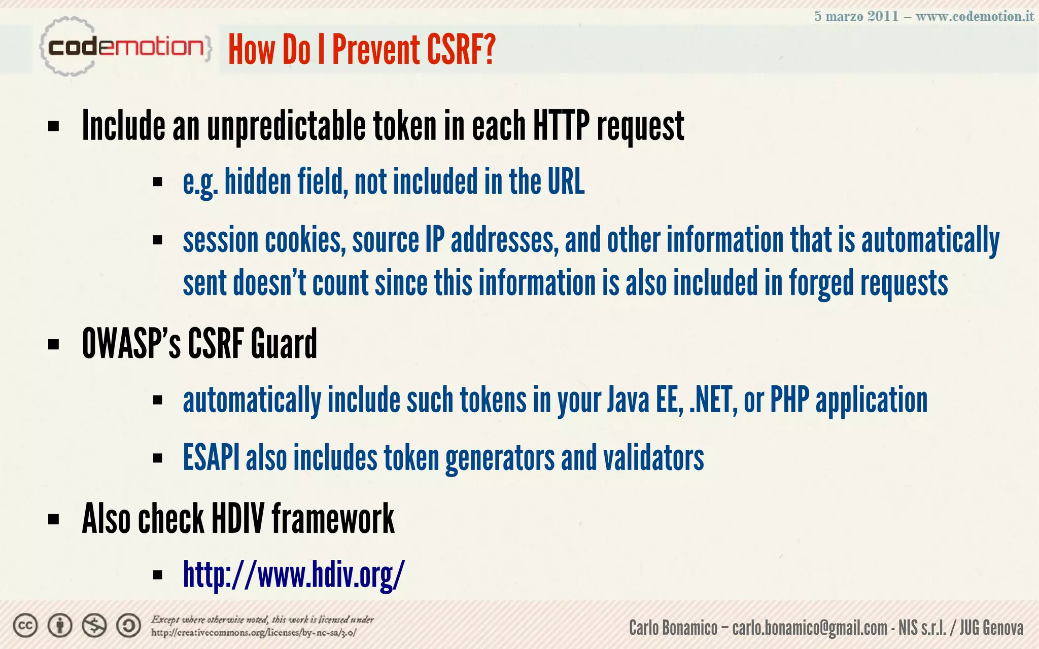 How Do I Prevent CSRF?
   Include an unpredictable token in each HTTP request
             e.g. hidden field, not included in the URL
             session cookies, source IP addresses, and other information that is automatically
              sent doesn’t count since this information is also included in forged requests
   OWASP’s CSRF Guard
             automatically include such tokens in your Java EE, .NET, or PHP application
             ESAPI also includes token generators and validators
   Also check HDIV framework
             http://www.hdiv.org/
                                                           Carlo Bonamico – carlo.bonamico@gmail.com - NIS s.r.l. / JUG Genova
 
