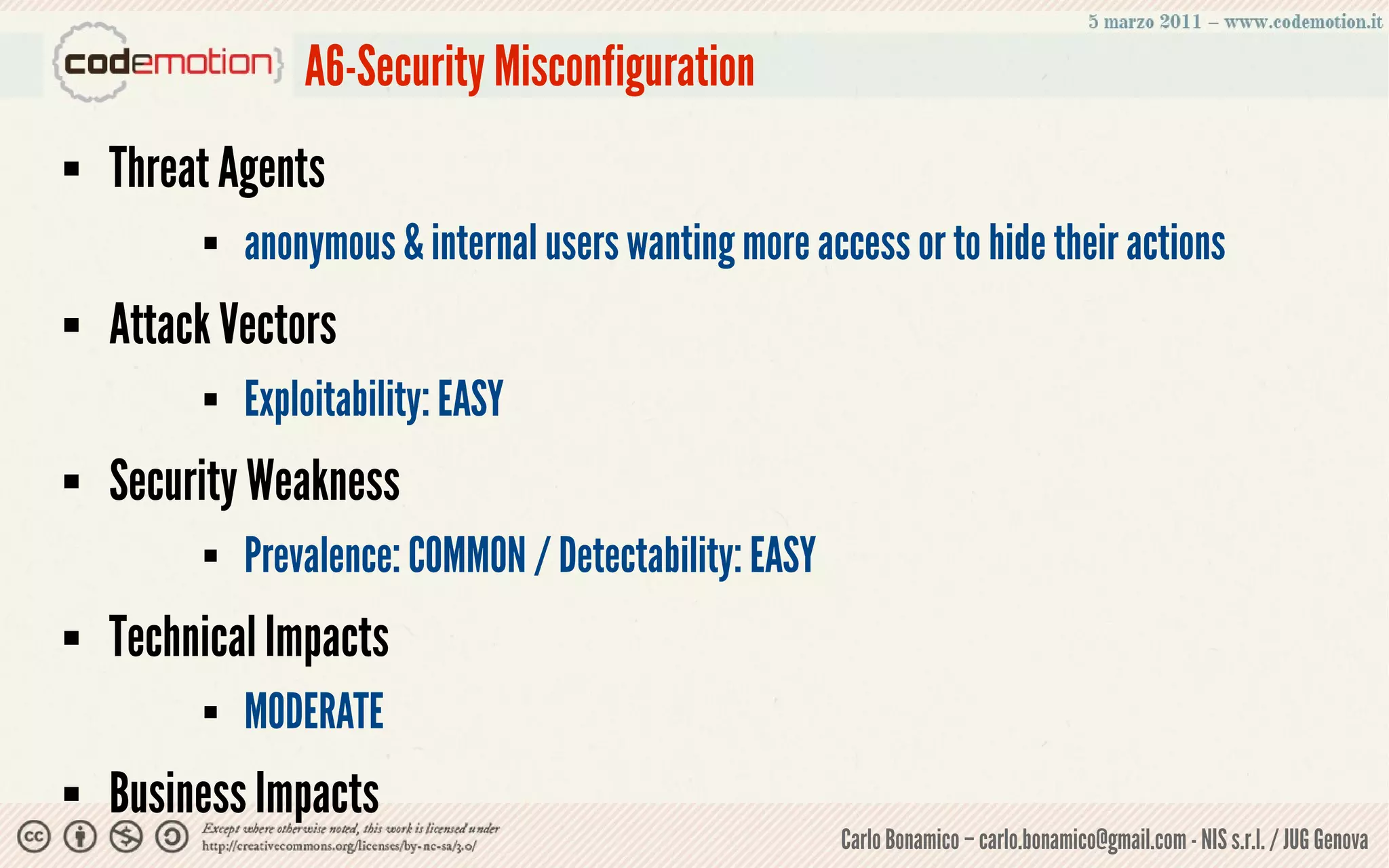 A6-Security Misconfiguration
   Threat Agents
            anonymous & internal users wanting more access or to hide their actions
   Attack Vectors
            Exploitability: EASY
   Security Weakness
            Prevalence: COMMON / Detectability: EASY
   Technical Impacts
            MODERATE
   Business Impacts
                                                        Carlo Bonamico – carlo.bonamico@gmail.com - NIS s.r.l. / JUG Genova
 