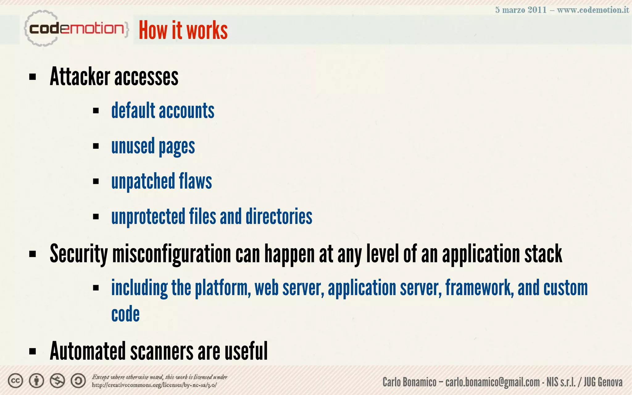 How it works
   Attacker accesses
             default accounts
             unused pages
             unpatched flaws
             unprotected files and directories
   Security misconfiguration can happen at any level of an application stack
             including the platform, web server, application server, framework, and custom
              code
   Automated scanners are useful
                                                         Carlo Bonamico – carlo.bonamico@gmail.com - NIS s.r.l. / JUG Genova
 