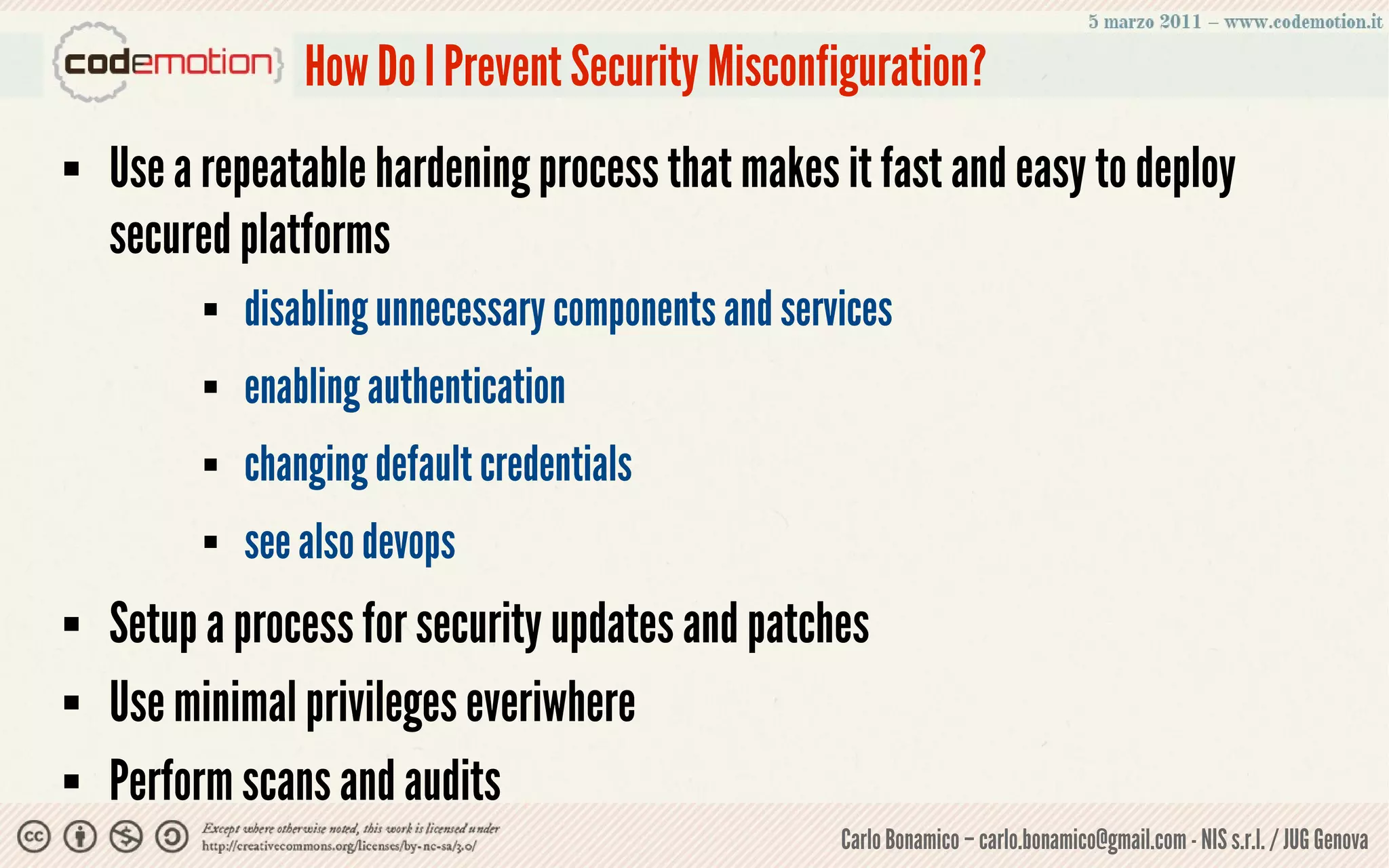 How Do I Prevent Security Misconfiguration?
   Use a repeatable hardening process that makes it fast and easy to deploy
    secured platforms
             disabling unnecessary components and services
             enabling authentication
             changing default credentials
             see also devops
   Setup a process for security updates and patches
   Use minimal privileges everiwhere
   Perform scans and audits
                                                       Carlo Bonamico – carlo.bonamico@gmail.com - NIS s.r.l. / JUG Genova
 