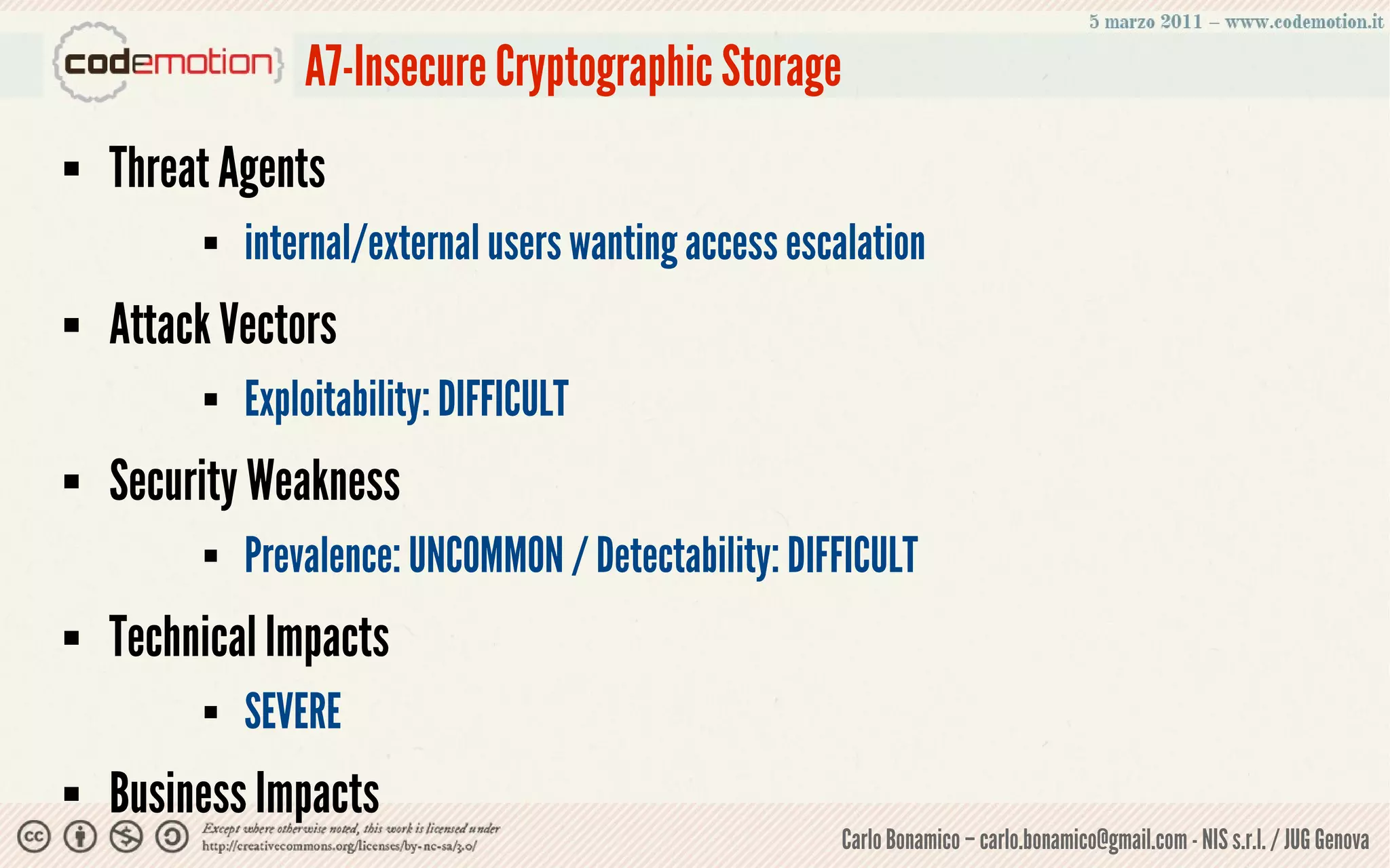 A7-Insecure Cryptographic Storage
   Threat Agents
            internal/external users wanting access escalation
   Attack Vectors
            Exploitability: DIFFICULT
   Security Weakness
            Prevalence: UNCOMMON / Detectability: DIFFICULT
   Technical Impacts
            SEVERE
   Business Impacts
                                                       Carlo Bonamico – carlo.bonamico@gmail.com - NIS s.r.l. / JUG Genova
 