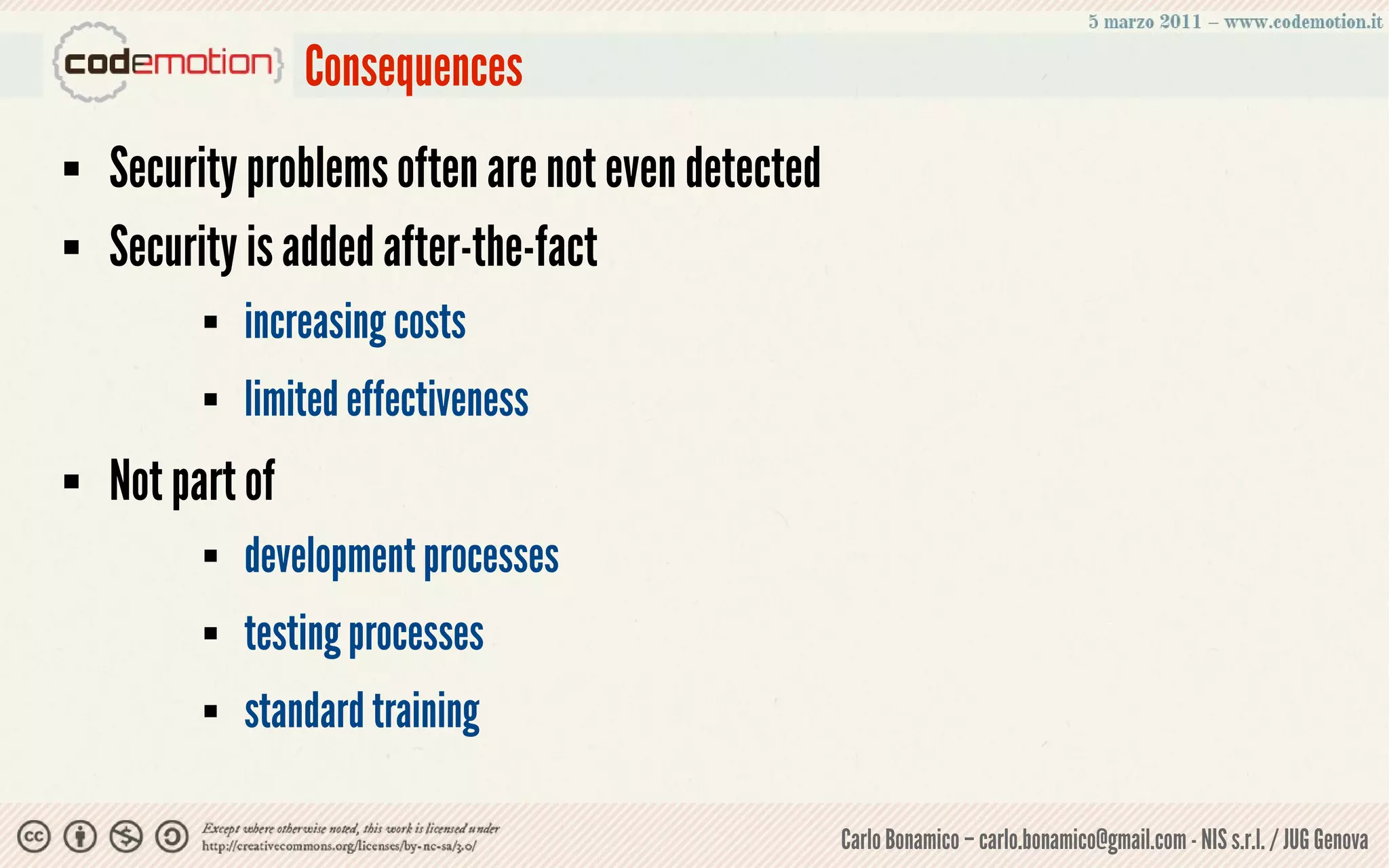 Consequences
   Security problems often are not even detected
   Security is added after-the-fact
             increasing costs
             limited effectiveness
   Not part of
             development processes
             testing processes
             standard training

                                                    Carlo Bonamico – carlo.bonamico@gmail.com - NIS s.r.l. / JUG Genova
 