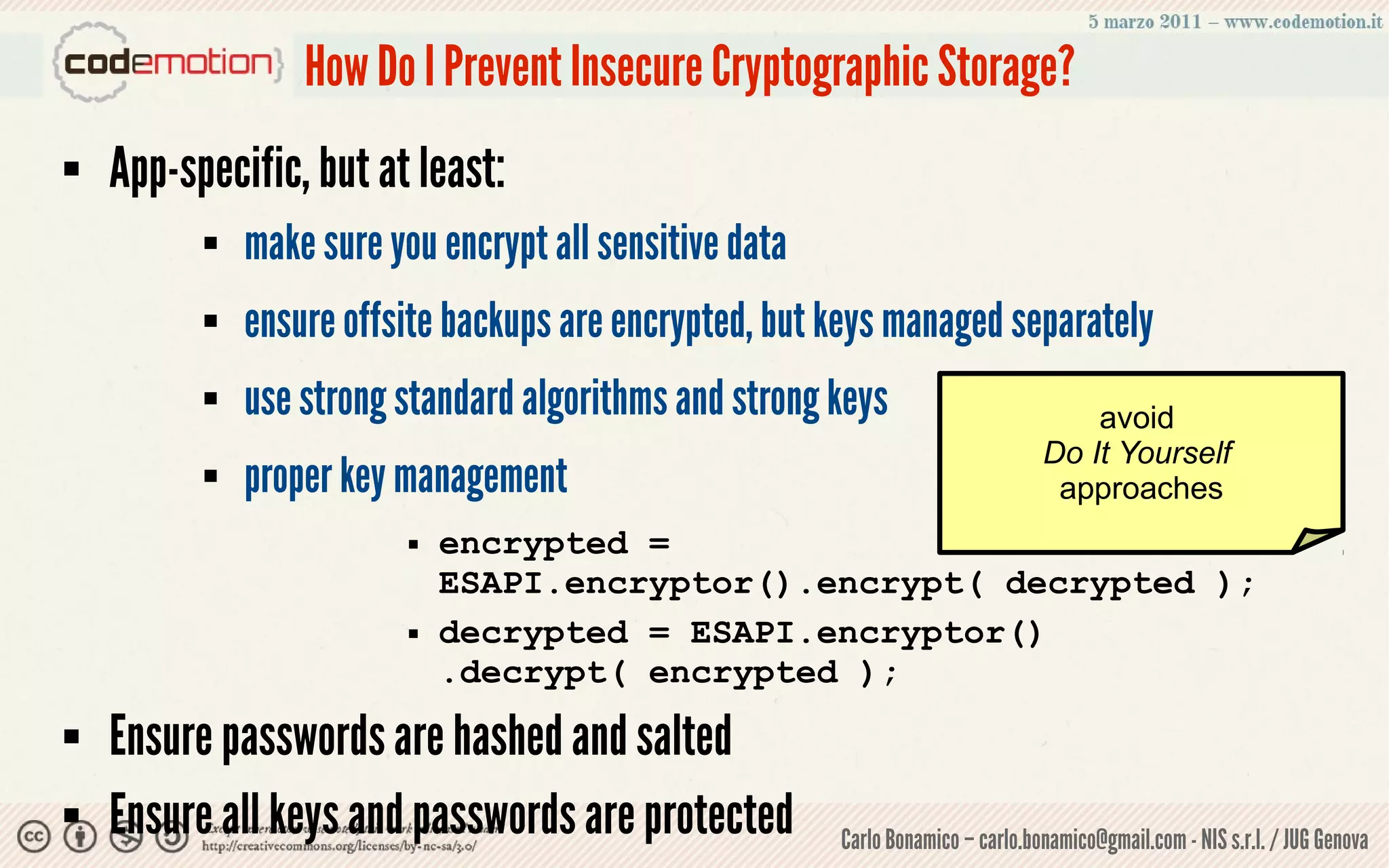 How Do I Prevent Insecure Cryptographic Storage?
   App-specific, but at least:
             make sure you encrypt all sensitive data
             ensure offsite backups are encrypted, but keys managed separately
             use strong standard algorithms and strong keys                          avoid
                                                                                  Do It Yourself
             proper key management                                                approaches
                             encrypted =
                              ESAPI.encryptor().encrypt( decrypted );
                             decrypted = ESAPI.encryptor()
                              .decrypt( encrypted );
   Ensure passwords are hashed and salted
   Ensure all keys and passwords are protected          Carlo Bonamico – carlo.bonamico@gmail.com - NIS s.r.l. / JUG Genova
 