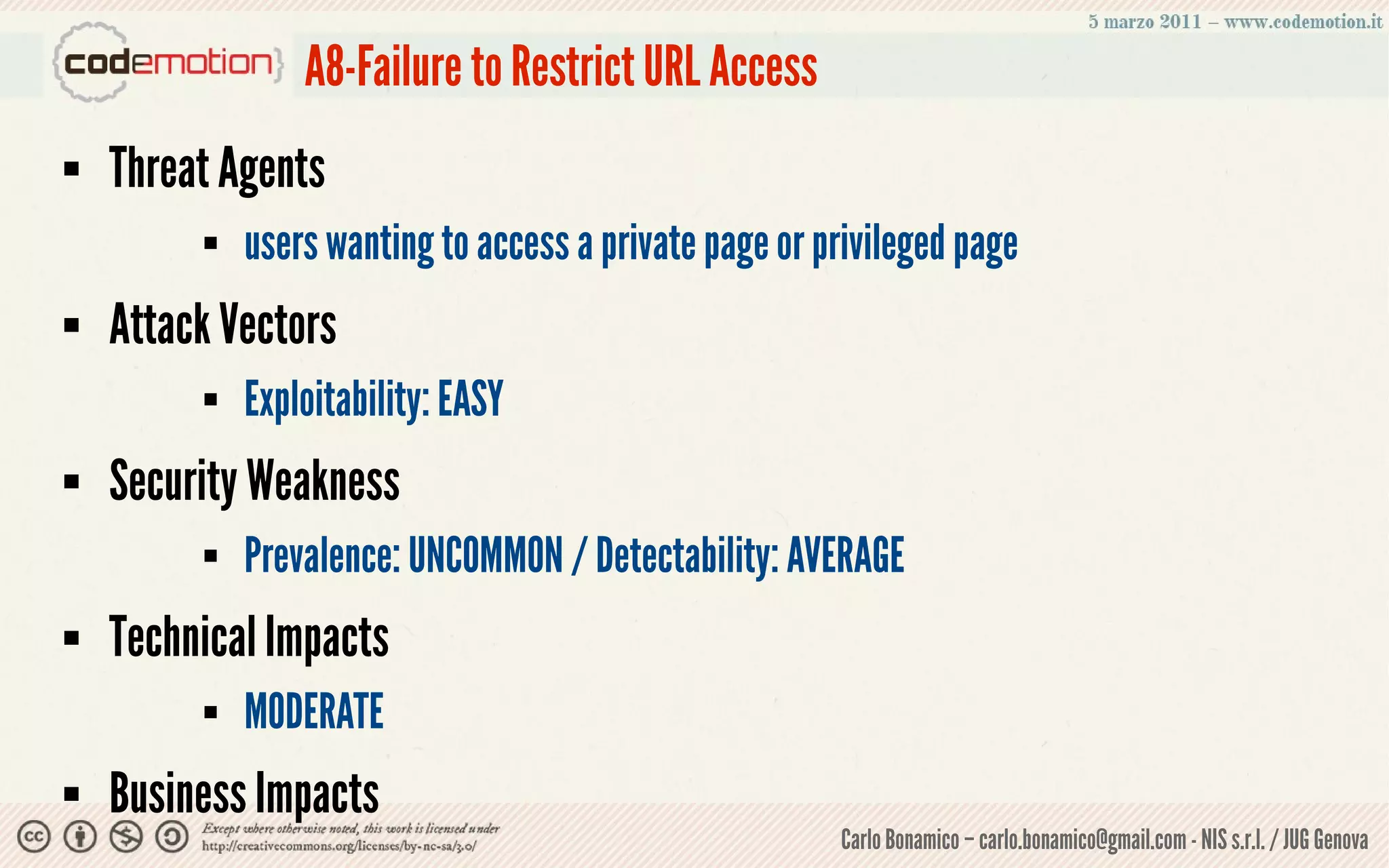 A8-Failure to Restrict URL Access
   Threat Agents
            users wanting to access a private page or privileged page
   Attack Vectors
            Exploitability: EASY
   Security Weakness
            Prevalence: UNCOMMON / Detectability: AVERAGE
   Technical Impacts
            MODERATE
   Business Impacts
                                                        Carlo Bonamico – carlo.bonamico@gmail.com - NIS s.r.l. / JUG Genova
 