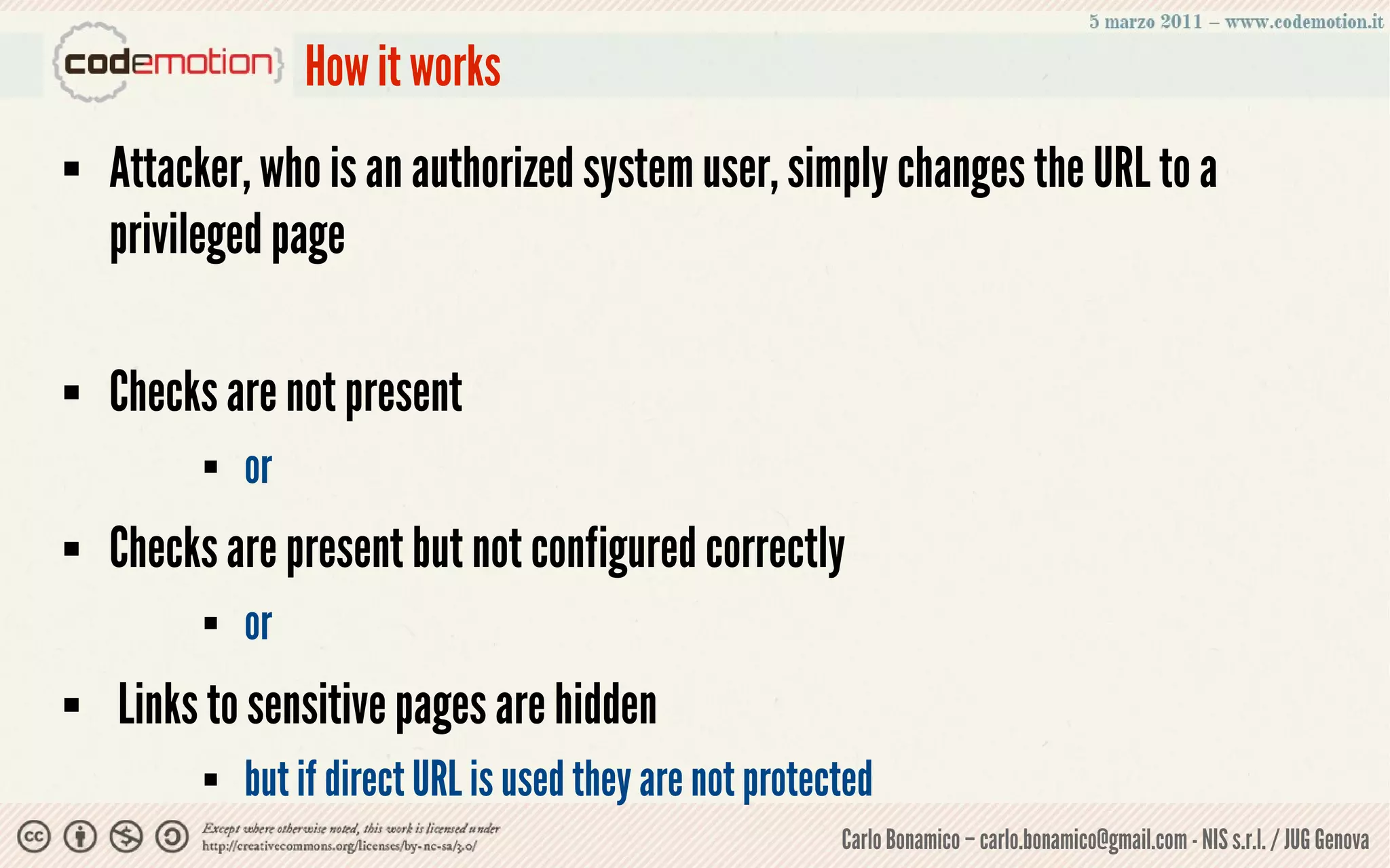 How it works
   Attacker, who is an authorized system user, simply changes the URL to a
    privileged page

   Checks are not present
             or
   Checks are present but not configured correctly
             or
   Links to sensitive pages are hidden
             but if direct URL is used they are not protected
                                                           Carlo Bonamico – carlo.bonamico@gmail.com - NIS s.r.l. / JUG Genova
 