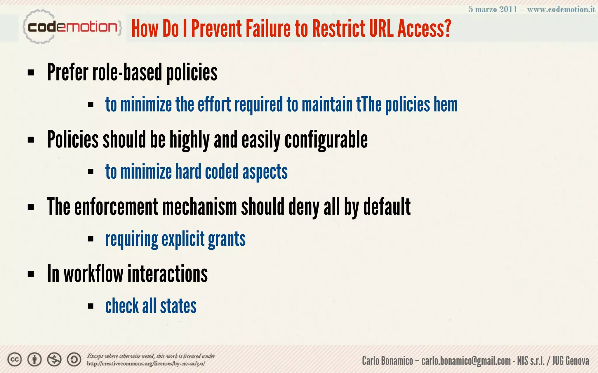 How Do I Prevent Failure to Restrict URL Access?
   Prefer role-based policies
             to minimize the effort required to maintain tThe policies hem
   Policies should be highly and easily configurable
             to minimize hard coded aspects
   The enforcement mechanism should deny all by default
             requiring explicit grants
   In workflow interactions
             check all states

                                                          Carlo Bonamico – carlo.bonamico@gmail.com - NIS s.r.l. / JUG Genova
 