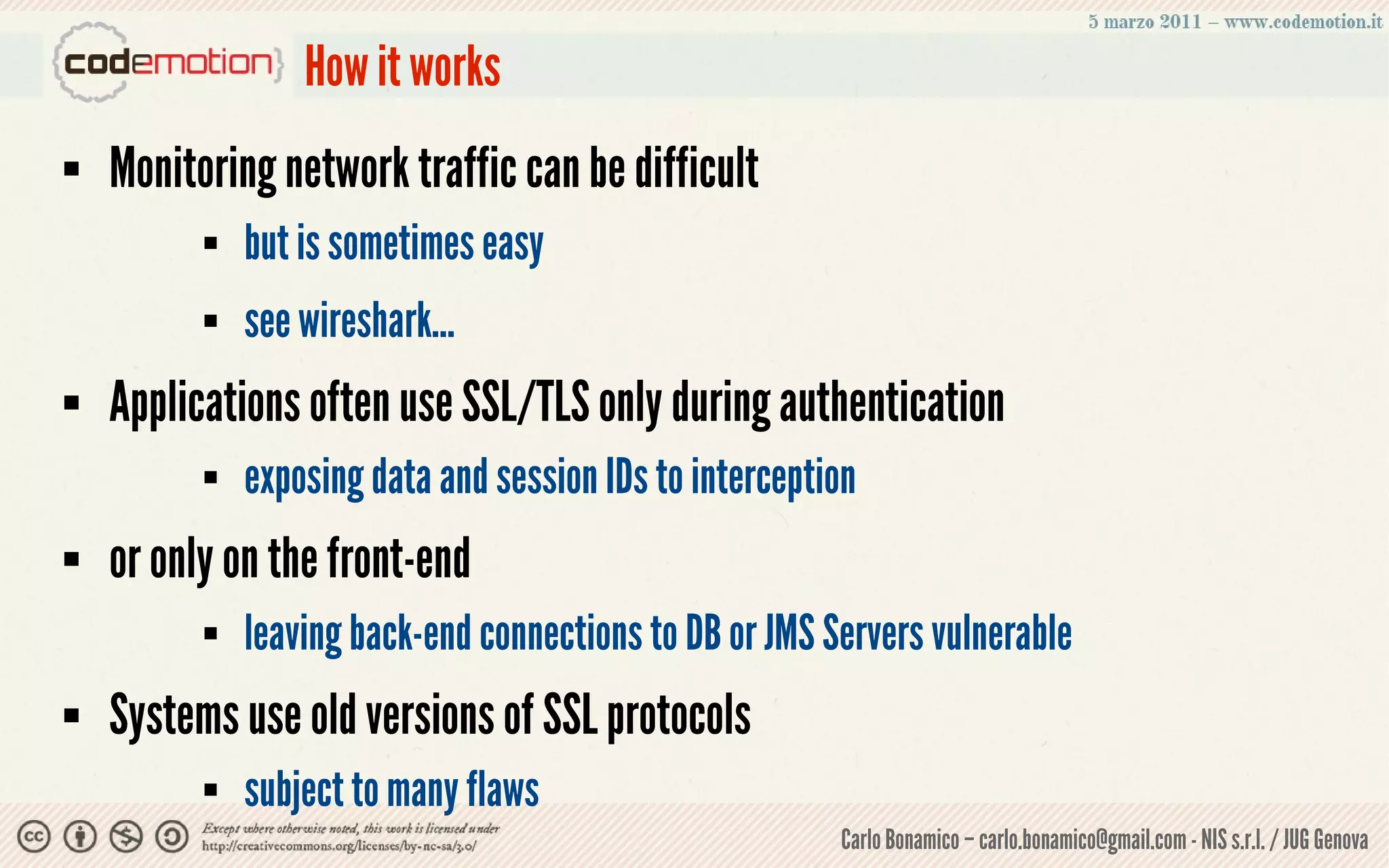 How it works
   Monitoring network traffic can be difficult
             but is sometimes easy
             see wireshark...
   Applications often use SSL/TLS only during authentication
             exposing data and session IDs to interception
   or only on the front-end
             leaving back-end connections to DB or JMS Servers vulnerable
   Systems use old versions of SSL protocols
             subject to many flaws
                                                         Carlo Bonamico – carlo.bonamico@gmail.com - NIS s.r.l. / JUG Genova
 