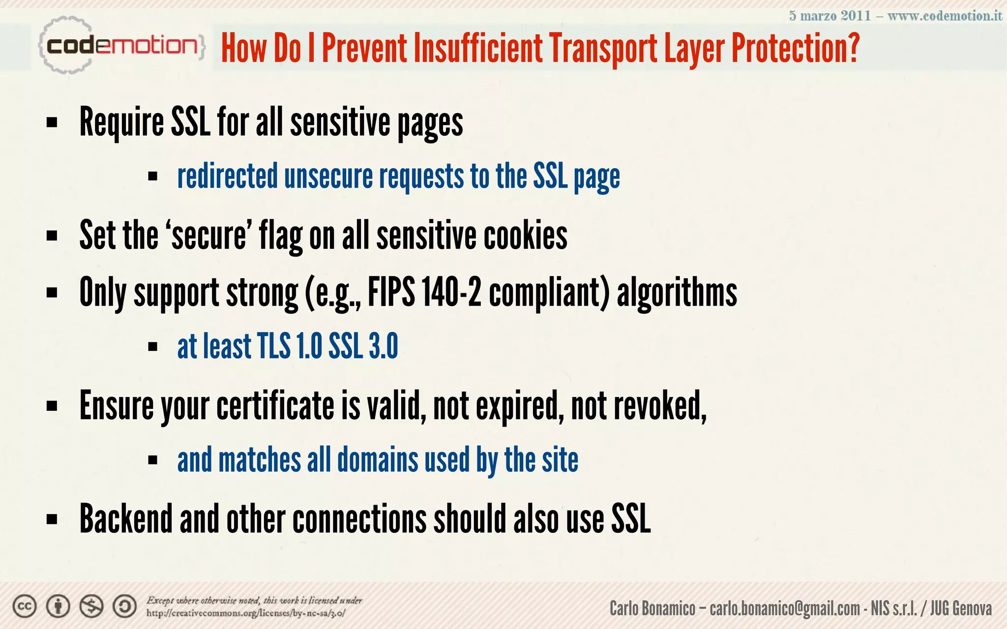How Do I Prevent Insufficient Transport Layer Protection?
   Require SSL for all sensitive pages
             redirected unsecure requests to the SSL page
   Set the ‘secure’ flag on all sensitive cookies
   Only support strong (e.g., FIPS 140-2 compliant) algorithms
             at least TLS 1.0 SSL 3.0
   Ensure your certificate is valid, not expired, not revoked,
             and matches all domains used by the site
   Backend and other connections should also use SSL

                                                         Carlo Bonamico – carlo.bonamico@gmail.com - NIS s.r.l. / JUG Genova
 
