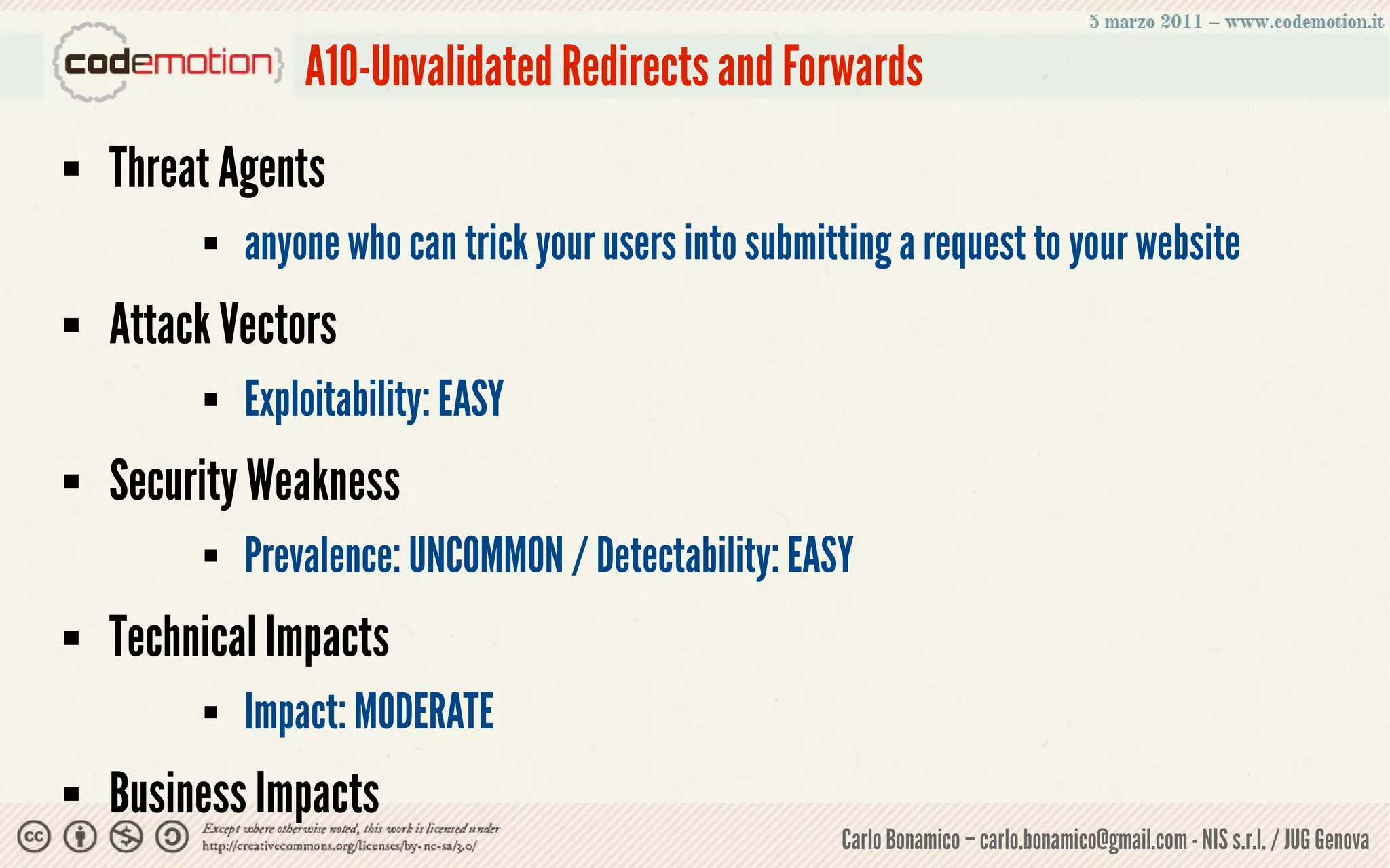 A10-Unvalidated Redirects and Forwards
   Threat Agents
            anyone who can trick your users into submitting a request to your website
   Attack Vectors
            Exploitability: EASY
   Security Weakness
            Prevalence: UNCOMMON / Detectability: EASY
   Technical Impacts
            Impact: MODERATE
   Business Impacts
                                                        Carlo Bonamico – carlo.bonamico@gmail.com - NIS s.r.l. / JUG Genova
 