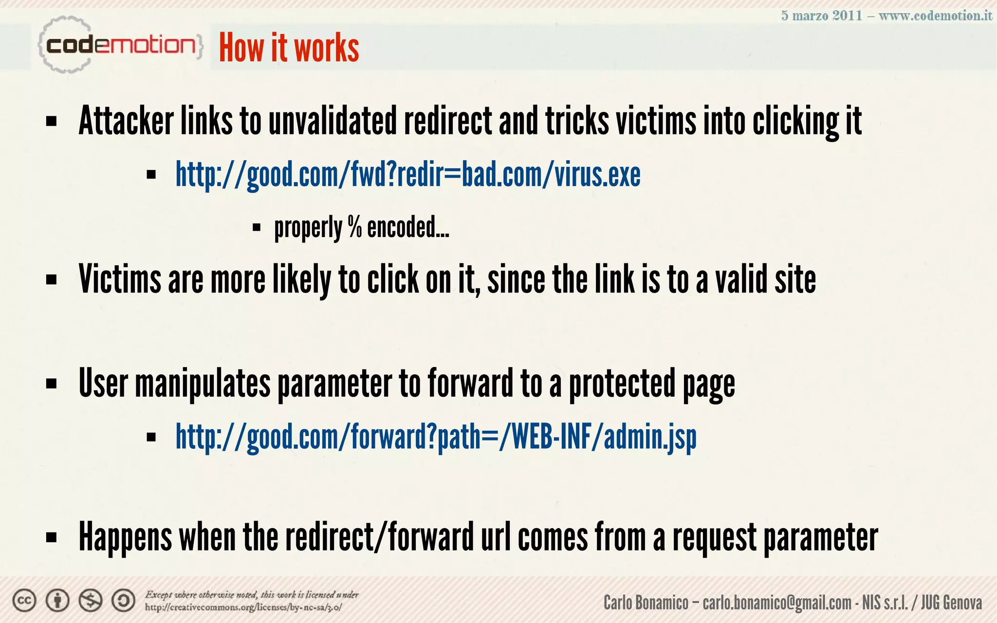 How it works
   Attacker links to unvalidated redirect and tricks victims into clicking it
             http://good.com/fwd?redir=bad.com/virus.exe
                        properly % encoded...
   Victims are more likely to click on it, since the link is to a valid site

   User manipulates parameter to forward to a protected page
             http://good.com/forward?path=/WEB-INF/admin.jsp

   Happens when the redirect/forward url comes from a request parameter
                                                       Carlo Bonamico – carlo.bonamico@gmail.com - NIS s.r.l. / JUG Genova
 