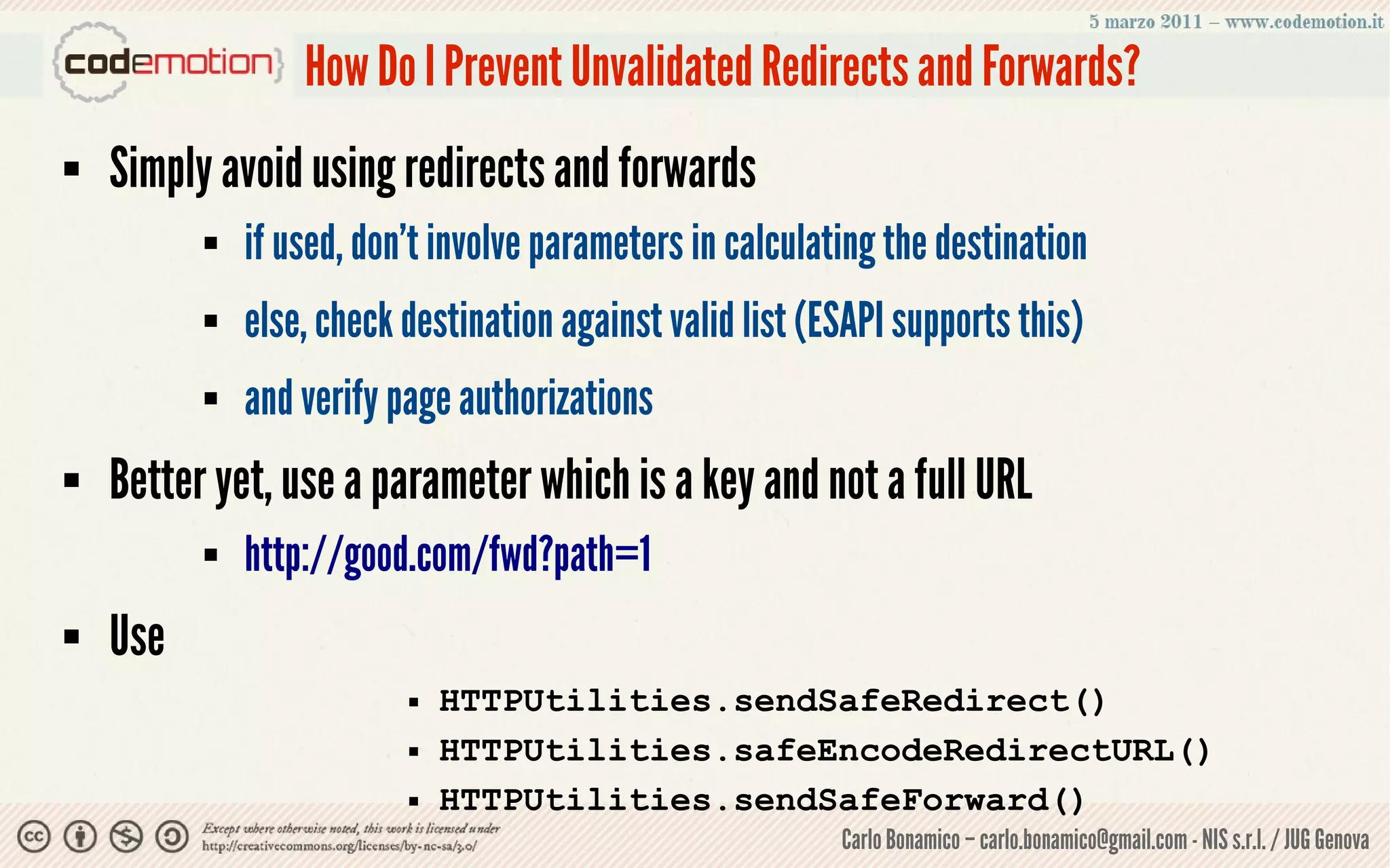 How Do I Prevent Unvalidated Redirects and Forwards?
   Simply avoid using redirects and forwards
             if used, don’t involve parameters in calculating the destination
             else, check destination against valid list (ESAPI supports this)
             and verify page authorizations
   Better yet, use a parameter which is a key and not a full URL
             http://good.com/fwd?path=1
   Use
                             HTTPUtilities.sendSafeRedirect()
                             HTTPUtilities.safeEncodeRedirectURL()
                             HTTPUtilities.sendSafeForward()
                                                           Carlo Bonamico – carlo.bonamico@gmail.com - NIS s.r.l. / JUG Genova
 