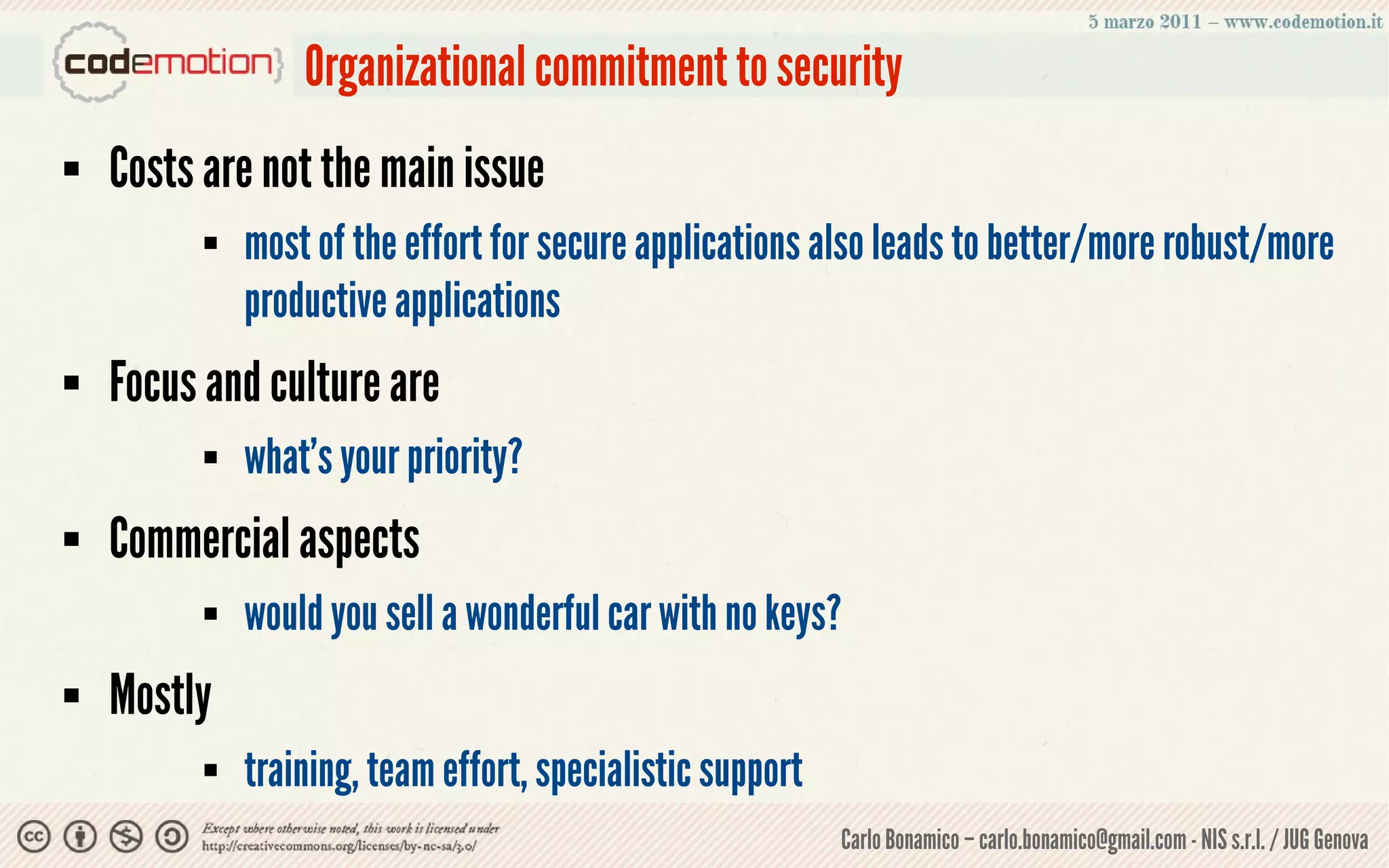 Organizational commitment to security
   Costs are not the main issue
             most of the effort for secure applications also leads to better/more robust/more
              productive applications
   Focus and culture are
             what's your priority?
   Commercial aspects
             would you sell a wonderful car with no keys?
   Mostly
             training, team effort, specialistic support
                                                            Carlo Bonamico – carlo.bonamico@gmail.com - NIS s.r.l. / JUG Genova
 