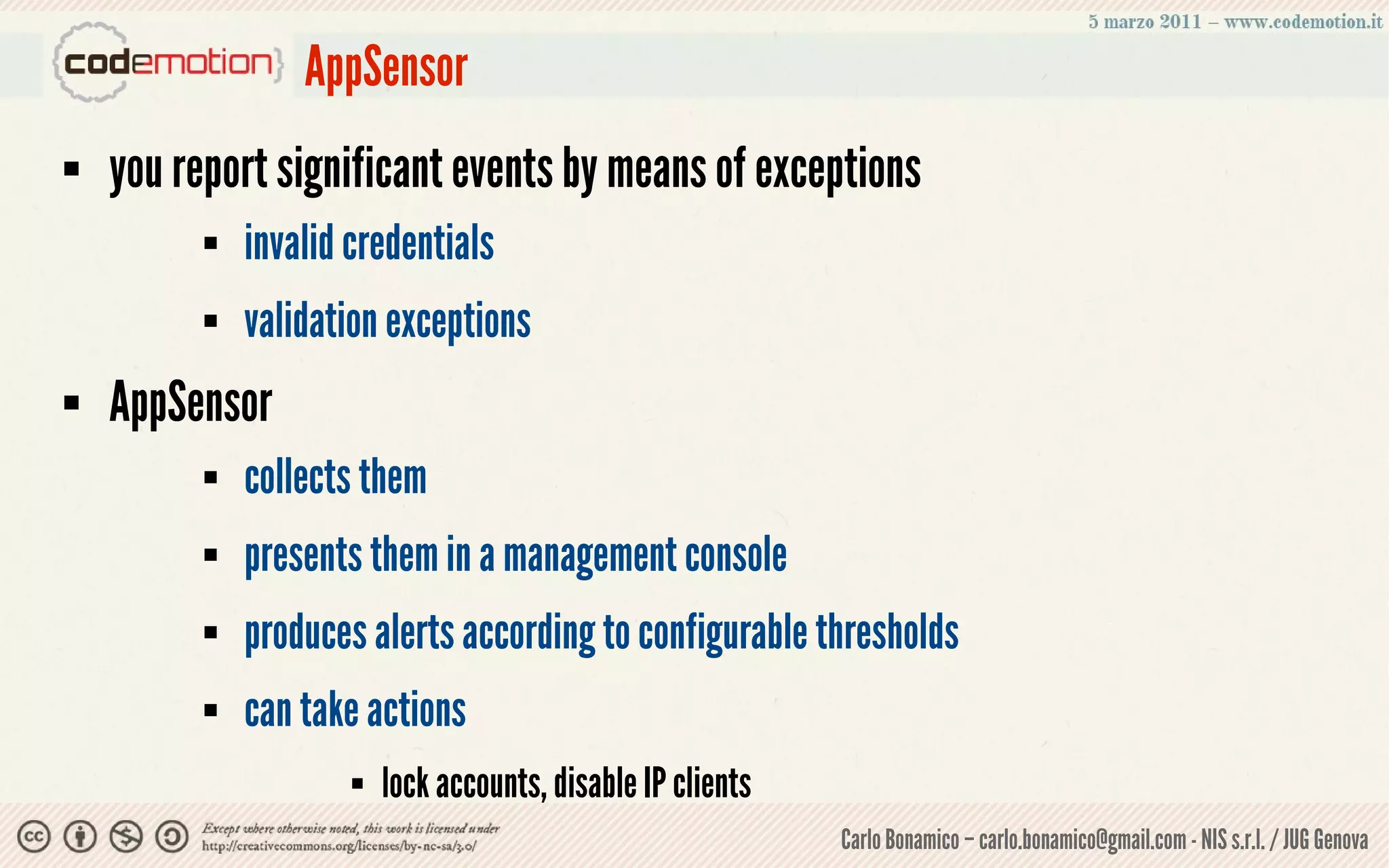 AppSensor
   you report significant events by means of exceptions
             invalid credentials
             validation exceptions
   AppSensor
             collects them
             presents them in a management console
             produces alerts according to configurable thresholds
             can take actions
                         lock accounts, disable IP clients
                                                              Carlo Bonamico – carlo.bonamico@gmail.com - NIS s.r.l. / JUG Genova
 