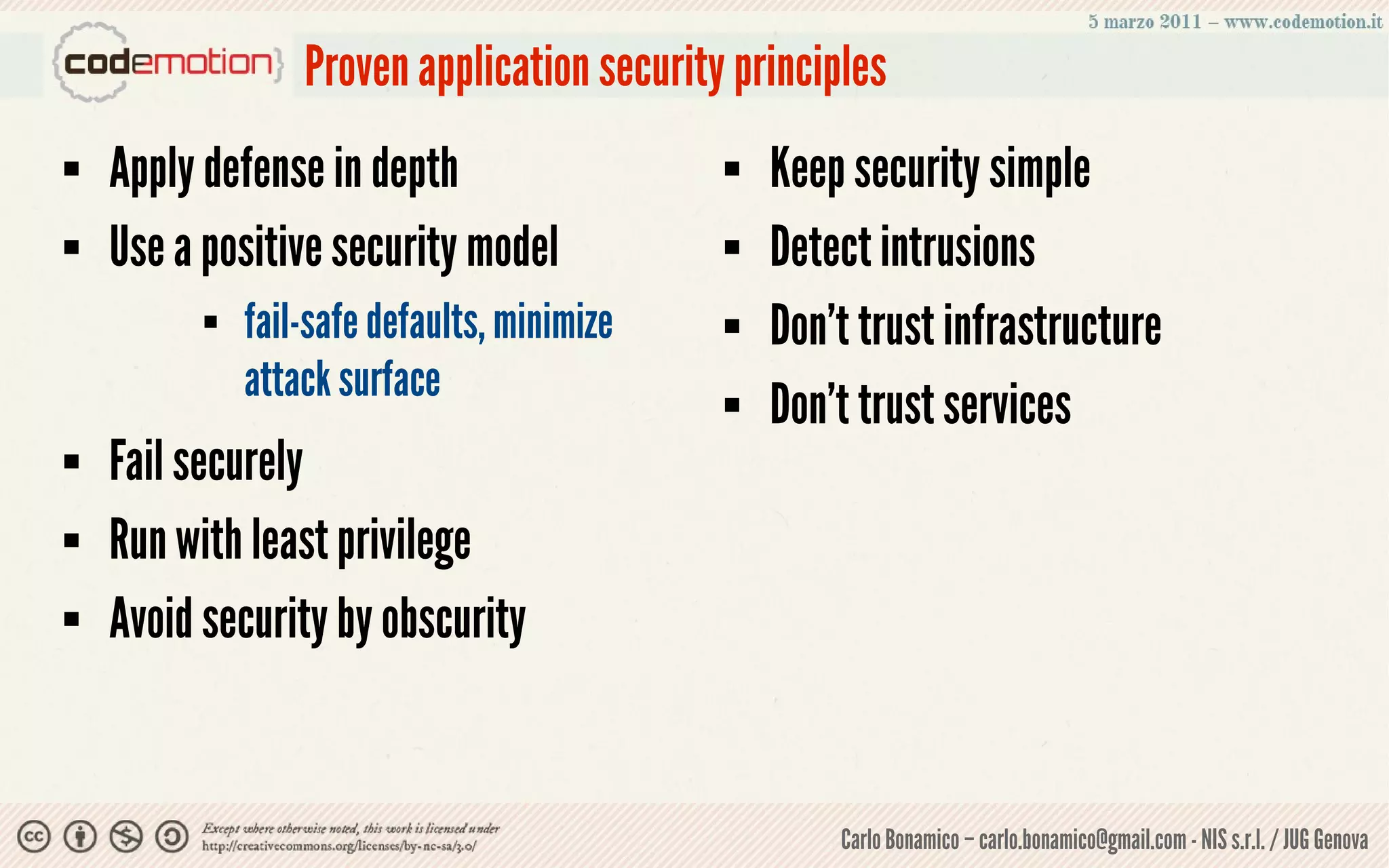 Proven application security principles
   Apply defense in depth                      Keep security simple
   Use a positive security model               Detect intrusions
             fail-safe defaults, minimize      Don’t trust infrastructure
              attack surface                    Don’t trust services
   Fail securely
   Run with least privilege
   Avoid security by obscurity


                                                     Carlo Bonamico – carlo.bonamico@gmail.com - NIS s.r.l. / JUG Genova
 