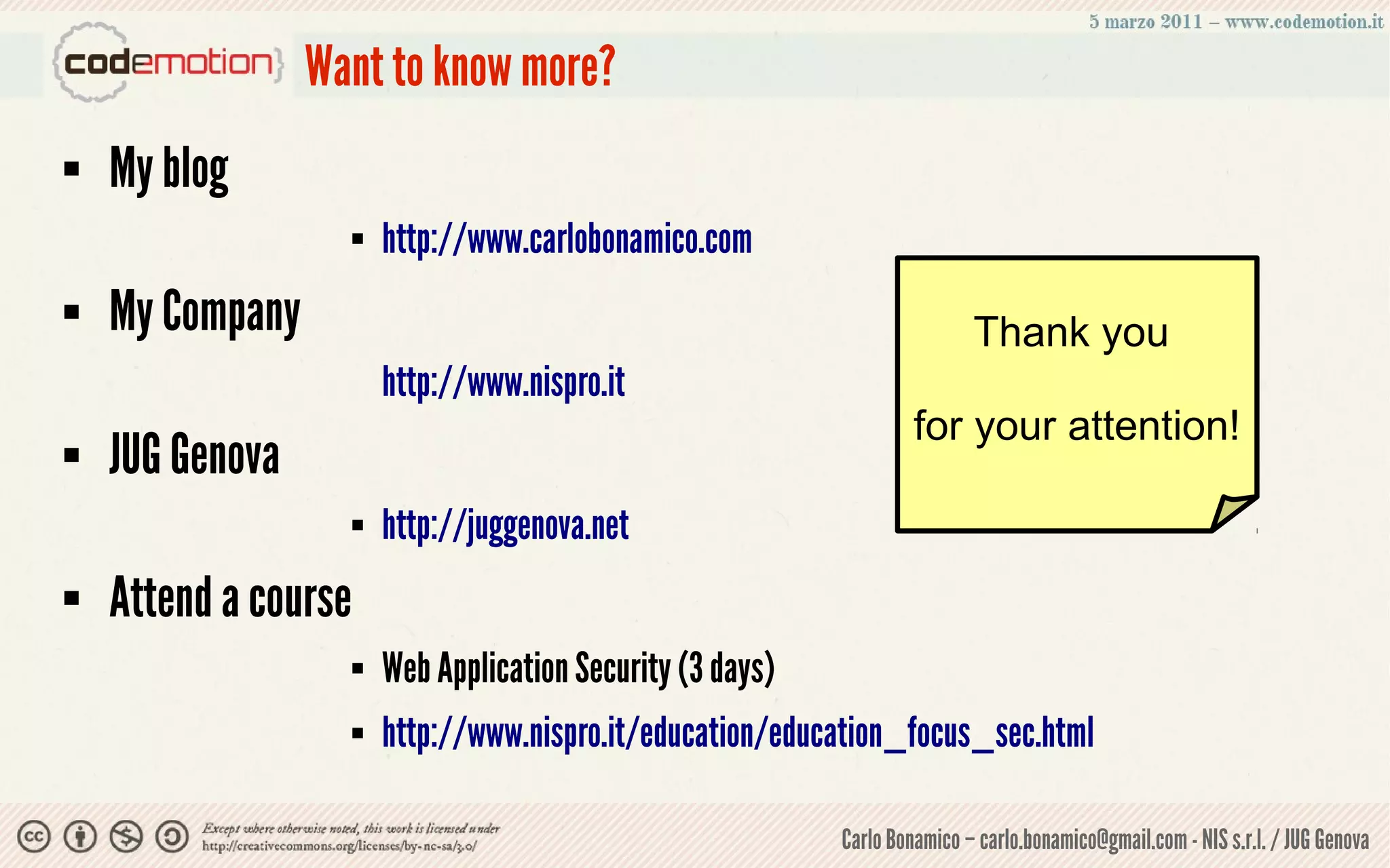Want to know more?
   My blog
                         http://www.carlobonamico.com
   My Company                                                                Thank you
                          http://www.nispro.it
                                                                       for your attention!
   JUG Genova
                         http://juggenova.net
   Attend a course
                         Web Application Security (3 days)
                         http://www.nispro.it/education/education_focus_sec.html

                                                              Carlo Bonamico – carlo.bonamico@gmail.com - NIS s.r.l. / JUG Genova
 