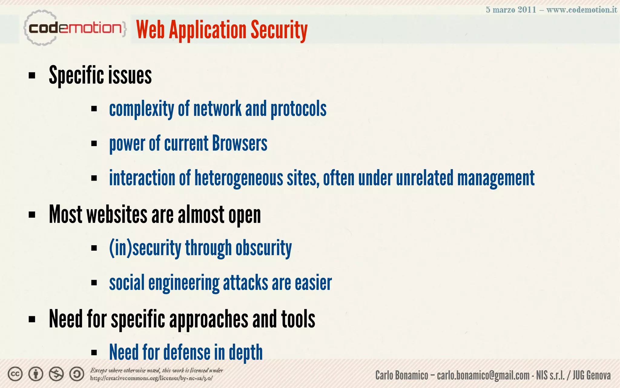 Web Application Security
   Specific issues
             complexity of network and protocols
             power of current Browsers
             interaction of heterogeneous sites, often under unrelated management
   Most websites are almost open
             (in)security through obscurity
             social engineering attacks are easier
   Need for specific approaches and tools
             Need for defense in depth
                                                        Carlo Bonamico – carlo.bonamico@gmail.com - NIS s.r.l. / JUG Genova
 