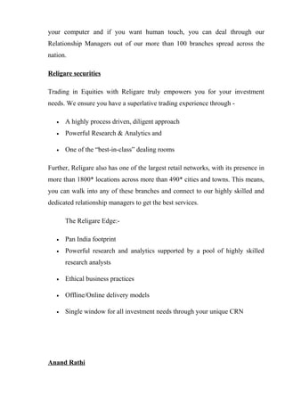 your computer and if you want human touch, you can deal through our
Relationship Managers out of our more than 100 branches spread across the
nation.
Religare securities
Trading in Equities with Religare truly empowers you for your investment
needs. We ensure you have a superlative trading experience through -
• A highly process driven, diligent approach
• Powerful Research & Analytics and
• One of the “best-in-class” dealing rooms
Further, Religare also has one of the largest retail networks, with its presence in
more than 1800* locations across more than 490* cities and towns. This means,
you can walk into any of these branches and connect to our highly skilled and
dedicated relationship managers to get the best services.
The Religare Edge:-
• Pan India footprint
• Powerful research and analytics supported by a pool of highly skilled
research analysts
• Ethical business practices
• Offline/Online delivery models
• Single window for all investment needs through your unique CRN
Anand Rathi
 