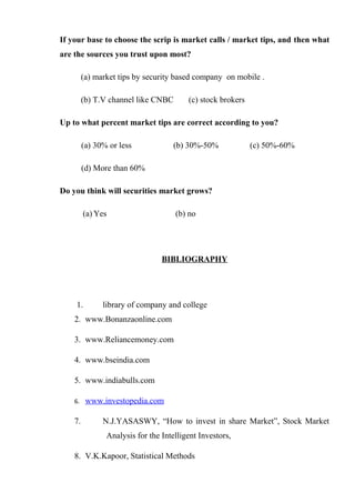If your base to choose the scrip is market calls / market tips, and then what
are the sources you trust upon most?
(a) market tips by security based company on mobile .
(b) T.V channel like CNBC (c) stock brokers
Up to what percent market tips are correct according to you?
(a) 30% or less (b) 30%-50% (c) 50%-60%
(d) More than 60%
Do you think will securities market grows?
(a) Yes (b) no
BIBLIOGRAPHY
1. library of company and college
2. www.Bonanzaonline.com
3. www.Reliancemoney.com
4. www.bseindia.com
5. www.indiabulls.com
6. www.investopedia.com
7. N.J.YASASWY, “How to invest in share Market”, Stock Market
Analysis for the Intelligent Investors,
8. V.K.Kapoor, Statistical Methods
 