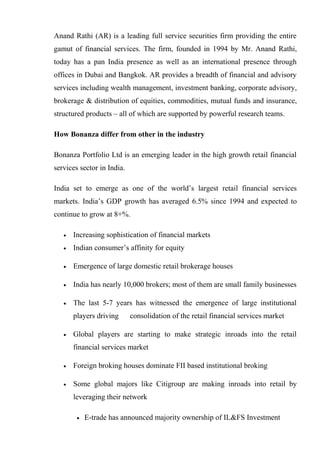 Anand Rathi (AR) is a leading full service securities firm providing the entire
gamut of financial services. The firm, founded in 1994 by Mr. Anand Rathi,
today has a pan India presence as well as an international presence through
offices in Dubai and Bangkok. AR provides a breadth of financial and advisory
services including wealth management, investment banking, corporate advisory,
brokerage & distribution of equities, commodities, mutual funds and insurance,
structured products – all of which are supported by powerful research teams.
How Bonanza differ from other in the industry
Bonanza Portfolio Ltd is an emerging leader in the high growth retail financial
services sector in India.
India set to emerge as one of the world’s largest retail financial services
markets. India’s GDP growth has averaged 6.5% since 1994 and expected to
continue to grow at 8+%.
• Increasing sophistication of financial markets
• Indian consumer’s affinity for equity
• Emergence of large domestic retail brokerage houses
• India has nearly 10,000 brokers; most of them are small family businesses
• The last 5-7 years has witnessed the emergence of large institutional
players driving consolidation of the retail financial services market
• Global players are starting to make strategic inroads into the retail
financial services market
• Foreign broking houses dominate FII based institutional broking
• Some global majors like Citigroup are making inroads into retail by
leveraging their network
• E-trade has announced majority ownership of IL&FS Investment
 