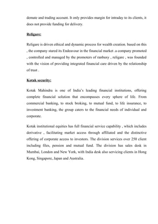 demate and trading account. It only provides margin for intraday to its clients, it
does not provide funding for delivery.
Religare:
Religare is driven ethical and dynamic process for wealth creation. based on this
, the company stared its Endeavour in the financial market .a company promoted
, controlled and managed by the promoters of ranbaxy , religare , was founded
with the vision of providing integrated financial care driven by the relationship
of trust .
Kotak security:
Kotak Mahindra is one of India’s leading financial institutions, offering
complete financial solution that encompasses every sphere of life. From
commercial banking, to stock broking, to mutual fund, to life insurance, to
investment banking, the group caters to the financial needs of individual and
corporate.
Kotak institutional equities has full financial service capability , which includes
derivative , facilitating market access through affiliated and the distinctive
offering of corporate access to investors. The division services over 250 client
including files, pension and mutual fund. The division has sales desk in
Mumbai, London and New York, with India desk also servicing clients in Hong
Kong, Singapore, Japan and Australia.
 