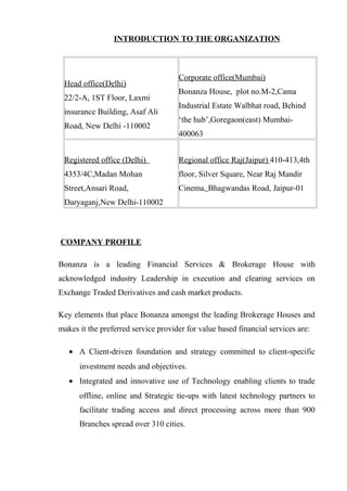 INTRODUCTION TO THE ORGANIZATION
Head office(Delhi)
22/2-A, 1ST Floor, Laxmi
insurance Building, Asaf Ali
Road, New Delhi -110002
Corporate office(Mumbai)
Bonanza House, plot no.M-2,Cama
Industrial Estate Walbhat road, Behind
‘the hub’,Goregaon(east) Mumbai-
400063
Registered office (Delhi)
4353/4C,Madan Mohan
Street,Ansari Road,
Daryaganj,New Delhi-110002
Regional office Raj(Jaipur) 410-413,4th
floor, Silver Square, Near Raj Mandir
Cinema, Bhagwandas Road, Jaipur-01
COMPANY PROFILE
Bonanza is a leading Financial Services & Brokerage House with
acknowledged industry Leadership in execution and clearing services on
Exchange Traded Derivatives and cash market products.
Key elements that place Bonanza amongst the leading Brokerage Houses and
makes it the preferred service provider for value based financial services are:
• A Client-driven foundation and strategy committed to client-specific
investment needs and objectives.
• Integrated and innovative use of Technology enabling clients to trade
offline, online and Strategic tie-ups with latest technology partners to
facilitate trading access and direct processing across more than 900
Branches spread over 310 cities.
 